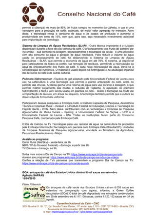 Conselho Nacional do Café – CNC
SCN Quadra 01, Bl. “C”, Ed. Brasília Trade Center, 11º andar, sala 1.101 - CEP 70711-902 – Brasília (DF)
Assessoria de Comunicação: (61) 3226-2269 / 8114-6632
E-mail: imprensa@cncafe.com.br / www.twitter.com/pauloandreck
permite a obtenção de mais de 85% de frutos cerejas no momento da colheita, o que é uma
vantagem para a produção de cafés especiais, de maior valor agregado no mercado. Além
disso, a tecnologia reduz o consumo de água e os custos de produção e aumenta a
produtividade em torno de 15%, sem que, para isso, seja necessário investimento adicional
para implantação da tecnologia.
Sistema de Limpeza de Águas Residuárias (SLAR) - Outra técnica importante é o cuidado
dispensado durante a fase de pós-colheita do café. O processamento dos frutos do cafeeiro por
via úmida - que consiste na lavagem, descascamento e separação da casca - é uma atividade
com alto consumo de água e geração de água residuária. Para reduzir o volume de água
usada no processamento do café, foi desenvolvido o Sistema de Limpeza de Águas
Residuárias – SLAR, que permite a economia de água em até 76%. O sistema, já disponível
para cafeicultores de todos os portes, faz remoção de resíduos, permitindo a recirculação da
água do processamento dos frutos de café. A cada nova recirculação da água, eleva-se a
concentração de nutrientes. O material é usado depois na fertirrigação e na adubação orgânica
das lavouras de café e de outras culturas.
Polímero hidrorretentor - Espécie de gel adaptado pela Universidade Federal de Lavras para
uso na cafeicultura é uma tecnologia que permite o plantio antecipado do café, antes do
período das chuvas. A planta ganha uma reserva de água para uso durante a estiagem, o que
permite melhor pegamento das mudas e redução do replantio. A aplicação do polímero
hidrorretentor é fácil e vem sendo usado em plantios de café - desde a formação da muda até
a implantação da lavoura, em áreas de sequeiro. A tecnologia também permite que a cultura se
desenvolva de forma mais uniforme.
Participaram dessas pesquisas a Embrapa Café, o Instituto Capixaba de Pesquisa, Assistência
Técnica e Extensão Rural – Incaper e o Instituto Federal de Educação, Ciência e Tecnologia do
Espírito Santo - IFES. Além deles, contribuíram com as tecnologias a Empresa de Pesquisa
Agropecuária de Minas Gerais – Epamig, a Universidade Federal de Viçosa – UFV e a
Universidade Federal de Lavras - Ufla. Todas as instituições fazem parte do Consórcio
Pesquisa Café, coordenado pela Embrapa Café.
O Dia de Campo na TV Tecnologias para uso racional da água na cafeicultura foi produzido
pela Embrapa Informação Tecnológica em parceria com Embrapa Café (Brasília/DF), Unidades
da Empresa Brasileira de Pesquisa Agropecuária, vinculada ao Ministério da Agricultura,
Pecuária e Abastecimento - Mapa.
Assista ao programa:
Canal Rural (Net/Sky) – sexta-feira, às 9h
NBR (TV do Governo Federal) – domingo, a partir das 8h
TV Câmara – domingo, às 9h
Saiba mais sobre o Dia de Campo na TV: https://www.embrapa.br/dia-de-campo-na-tv
Acesso aos programas: https://www.embrapa.br/dia-de-campo-na-tv/buscar-videos
Confira a relação de TVs parceiras que transmitem o programa Dia de Campo na TV:
https://www.embrapa.br/dia-de-campo-na-tv/onde-assistir
GCA: estoque de café dos Estados Unidos diminui 6 mil sacas em setembro
Agência SAFRAS
16/10/2015
Fábio Rübenich
Os estoques de café verde dos Estados Unidos caíram 6.055 sacas em
setembro na comparação com agosto, informou a Green Coffee
Association (GCA). O total de café depositado nos armazéns credenciados
em 30 de setembro era 6.117.108 sacas, contra 6.123.163 sacas em 31 de
agosto.
 