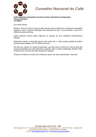 Conselho Nacional do Café – CNC
SCN Quadra 01, Bl. “C”, Ed. Brasília Trade Center, 11º andar, sala 1.101 - CEP 70711-902 – Brasília (DF)
Assessoria de Comunicação: (61) 3226-2269 / 8114-6632
E-mail: imprensa@cncafe.com.br / www.twitter.com/pauloandreck
Cafés especiais representam um terço da safra colombiana, diz federação
Thomson Reuters
16/10/2015
Luis Jaime Acosta
Reuters - Entre 30 e 35 por cento da safra total de café da Colômbia é composta de variedades
especiais, disse o chefe da federação dos produtores do país, o que equivale a cerca de 4
milhões de sacas de 60 kg.
Cafés especiais incluem grãos orgânicos ou aqueles de uma qualidade particularmente
elevada.
Estimativas indicam a produção total do país neste ano, o maior produtor global de arábica
lavado de alta qualidade, em 13 milhões de sacas.
"Eu diria que, citando um número conservador, que hoje mais ou menos 30 a 35 por cento das
nossas exportações é de café colombiano especial", disse o chefe da federação, Roberto Velez
na abertura de uma feira de cafés especiais em Bogotá.
"Estamos vendendo na ordem de 4 milhões de sacas com essa característica", disse ele.
 