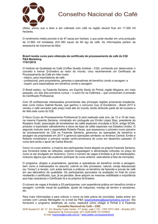 Conselho Nacional do Café – CNC
SCN Quadra 01, Bl. “C”, Ed. Brasília Trade Center, 11º andar, sala 1.101 - CEP 70711-902 – Brasília (DF)
Assessoria de Comunicação: (61) 3226-2269 / 8114-6632
E-mail: imprensa@cncafe.com.br / www.twitter.com/pauloandreck
(Aiba), previu que a área a ser cultivada com café na região deverá ficar em 11,306 mil
hectares.
O rendimento médio previsto é de 47 sacas por hectare, o que pode resultar em uma produção
de 31,883 mil toneladas (531.383 sacas de 60 kg) de café. As informações partem da
assessoria de imprensa da Aiba.
Brasil recebe curso para obtenção de certificado de processamento de café do CQI
P&A Marketing
17/01/2018
O Instituto de Qualidade do Café (Coffee Quality Institute - CQI), conhecido por desenvolver o
conceito e treinar Q-Graders ao redor do mundo, criou recentemente um Certificado de
Processamento de Café em três níveis:
- básico, para importadores de café;
- profissional, para proprietários, gerentes e operadores de benefício úmido e secagem; e
- expert, para especialistas em benefício úmido e secagem.
O Brasil sediou, na Fazenda Santana, em Espírito Santo do Pinhal, região Mogiana, em maio
passado, um dos dois primeiros cursos – o outro foi na Colômbia – que conduziram à emissão
do Certificado Profissional.
Com 25 profissionais interessados provenientes das principais regiões produtoras brasileiras,
este curso incluiu Gabriel Nunes, que ganhou o concurso Cup of Excellence - Brazil 2017 e
vendeu o café vencedor pelo preço mais alto do mundo, tendo atribuído parte de tal sucesso a
ter feito este curso do CQI.
O Novo Curso de Processamento Profissional Q será realizado este ano, de 13 a 19 de maio,
na mesma Fazenda Santana, ministrado em português por Emílio López Diaz, presidente do
Roasters Guild, associação de torrefadores de cafés especiais vinculada à SCA, antiga SCAA,
produtor e exportador salvadorenho e sócio de lojas de cafés especiais nos Estados Unidos. O
segundo instrutor será o especialista Roberto Pacas, que assessorou o primeiro curso pioneiro
de processamento do CQI na Fazenda Santana, gerenciou as operações de benefício e
secagem da propriedade em 2017 e gerencia operações similares na América Central. Emilio e
Roberto ministraram a primeira versão centro-americana do curso em dezembro passado. O
curso terá ainda o apoio de Carlos Brando.
Como no curso anterior, a maioria dos participantes ficará alojada na própria Fazenda Santana,
que fornecerá todas as refeições, estando hospedagem e alimentação incluídas no preço do
curso (a ser divulgado em fevereiro). Como o número de vagas é limitado e já há interessados,
inclusive alguns que não puderam participar do curso anterior, está aberta a lista de inscrições.
O programa, dirigido a proprietários, gerentes e operadores de benefício úmido e secagem,
bem como a interessados no assunto, cobrirá os três processos: natural, cereja descascado
(ou “honey”) e lavado, com aulas teóricas e práticas no benefício da fazenda e provas de café
em seu laboratório de qualidade. Os participantes aprovados na avaliação no final do curso
receberão o certificado, que, já se percebe, deve adquirir as mesmas visibilidade e importância
que hoje caracteriza o Certificado Q e os próprios Q-Graders.
O número de vagas é limitado a 25 participantes, com experiência prática em benefício úmido e
secagem: controle visual de qualidade, ajuste de máquinas, manejo de terreiro e secadores,
etc.
Para mais informações e para colocar o nome na lista prévia de inscrições, basta entrar em
contato com Larissa Menegatto no e-mail da P&A (peamarketing@peamarketing.com.br). Ela
fornecerá o programa detalhado do curso, explicará como chegar à Pinhal e à Fazenda
 