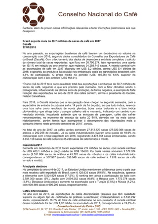 Conselho Nacional do Café – CNC
SCN Quadra 01, Bl. “C”, Ed. Brasília Trade Center, 11º andar, sala 1.101 - CEP 70711-902 – Brasília (DF)
Assessoria de Comunicação: (61) 3226-2269 / 8114-6632
E-mail: imprensa@cncafe.com.br / www.twitter.com/pauloandreck
Santana, além de prover outras informações relevantes e fazer inscrições preliminares aos que
desejarem.
Brasil exporta mais de 30,7 milhões de sacas de café em 2017
Cecafé
17/01/2018
No ano passado, as exportações brasileiras de café tiveram um decréscimo no volume na
comparação com 2016, segundo dados consolidados do Conselho dos Exportadores de Café
do Brasil (Cecafé). Com o fechamento dos dados de dezembro a entidade completou o cálculo
do número total de sacas exportadas, que ficou em 30.790.974. Isso representou uma queda
de 10,1% em relação ao ano anterior, que registrou 34.268.749 sacas. A receita cambial com
as exportações de café em 2017 alcançou em US$ 5,2 bilhões, contra US$ 5,4 bilhões de
2016, e garantiu ao produto a 5a posição nos embarques totais do agronegócio brasileiro, com
5,4% de participação. O preço médio no período (US$ 169,36) foi 6,6% superior na
comparação com o ano anterior (US$ 158,91).
“O ano civil de 2017 teve como resultado total das exportações o embarque de 30,7 milhões de
sacas de café, seguindo o que era previsto pelo mercado, com o fator climático sendo o
protagonista, influenciando os últimos anos da produção, de forma negativa, a exemplo da forte
redução das exportações no ano de 2017 dos cafés conilon”, afirma o presidente do Cecafé,
Nelson Carvalhaes.
Para 2018, o Cecafé observa que a recuperação deve chegar no segundo semestre, com a
expectativa de entrada da próxima safra. “A partir de 1o de julho, ao que tudo indica, teremos
uma boa safra como resultado de novos plantios, bons tratos culturais e o bom índice
pluviométrico que atinge todo o parque cafeeiro até o momento, indicando um cenário com
resultado otimista. Importante salientar que os estoques de passagem, cafés das safras
remanescentes, no momento da entrada da safra 2018/19, deverão ser ‘os mais baixos
historicamente’, porém temos que acompanhar o desempenho das exportações mais o
consumo interno neste primeiro semestre de 2018”, conclui.
No total do ano de 2017, os cafés verdes somaram 27.312.620 sacas (27.020.364 sacas de
arábica e 292.256 de robusta). Já os cafés industrializados tiveram uma queda de 10,9% na
comparação com o total exportado em 2016, registrando 3.478.354 sacas embarcadas, sendo
3.453.106 sacas de café solúvel e 25.248 sacas de café torrado e moído.
Dezembro/2017
Somente em dezembro de 2017 foram exportadas 2,9 milhões de sacas, com receita cambial
de US$ 483,1 milhões e preço médio de US$ 164,60. Os cafés verdes somaram 2.577.324
sacas (2.531.604 sacas de arábica e 45.720 sacas de robusta) e os cafés industrializados
corresponderam a 357.967 (sendo 356.049 sacas de café solúvel e 1.918 sacas de café
torrado e moído).
Principais destinos
No compilado do ano civil de 2017, os Estados Unidos mantiveram a liderança como o país que
mais recebeu café exportado do Brasil, com 6.125.635 sacas (19,9%). Na sequência, aparece
a Alemanha com 5.524.829 sacas (17,9%). O ranking tem ainda a participação da Itália com
2.781.300 sacas (9%), Japão com 2.094.252 sacas (6,8%) e Bélgica com 1.772.074 sacas
(5,8%). Destaque ainda para o aumento na exportação para a Turquia (7,5%) e Rússia (1,2%),
com 908.466 sacas e 990.299 sacas, respectivamente.
Cafés diferenciados
No ano civil de 2017, as exportações de cafés diferenciados (aqueles que têm qualidade
superior ou algum tipo de certificado de práticas sustentáveis) corresponderam a 5.133.792
sacas, representando 16,7% do total de café embarcado no ano passado. A receita cambial
dessa modalidade foi de US$ 1,02 bilhão no acumulado de 2017, correspondendo a 19,6% do
 
