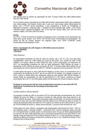 Conselho Nacional do Café – CNC
SCN Quadra 01, Bl. “C”, Ed. Brasília Trade Center, 11º andar, sala 1.101 - CEP 70711-902 – Brasília (DF)
Assessoria de Comunicação: (61) 3226-2269 / 8114-6632
E-mail: imprensa@cncafe.com.br / www.twitter.com/pauloandreck
total gerado com os valores da exportação de café. O preço médio dos cafés diferenciados
ficou em US$ 199,59.
Os 10 maiores países importadores de cafés diferenciados representam 84,6% dos embarques
com diferenciação. Os Estados Unidos são o país que mais recebe cafés diferenciados do
Brasil, com 1.170.757 sacas exportadas, o que corresponde a 22,8% da modalidade. A
Alemanha conquista o segundo lugar – posição em 2016 ocupada pelo Japão – com 13,8%
(708.060 sacas), seguida da Bélgica, com 11,5% (591.831 sacas), Itália, com 10% (511.819
sacas) e Japão, com 9,6% (492.913 sacas).
Portos
Em 2017, o Porto de Santos se manteve na liderança como a principal via de escoamento da
safra para outros países, com 84,9% (26.130.205 sacas embarcadas) de participação. Os
portos do Rio de Janeiro seguem em segundo lugar, com 10,9% (3.348.821 sacas
embarcadas) de participação no ano.
Secex: exportações de café chegam a 1,08 milhão sacas em janeiro
Agência SAFRAS
17/01/2018
Fábio Rübenich
As exportações brasileiras de café em grão em janeiro, até o dia 14, com nove dias úteis
contabilizados, foram de 1,084 milhão de sacas de 60 quilos, com receita de US$ 173,00
milhões e um preço médio de US$ 159,60 por saca. Como comparação, em dezembro de
2017, as exportações brasileiras de café em grão totalizaram 2,580 milhões de sacas, e
alcançaram 2,461 milhões de sacas em janeiro de 2017. A receita média diária obtida com as
exportações de café em grão foi de US$ 21,7 milhões na segunda semana de janeiro (01 a 07).
A média diária até agora no mês (US$ 20,678 milhões) é 12,8% menor no comparativo com a
média diária de dezembro de 2017, que foi de US$ 23,710 milhões. Em relação a janeiro de
2017, quando a média diária dos embarques totais de café atingira US$ 20,978 milhões, a
receita média de exportações de café de janeiro/2018 é 1,4% menor, conforme os dados
acumulados até o dia 14. As informações partem da Secretaria de Comércio Exterior (Secex).
Produção e consumo de café em nível mundial batem recordes no ano-safra 2017/18
Gerência de Transferência de Tecnologia da Embrapa Café
17/01/2018
Jamilsen Santos e Adriana Macedo
A produção mundial de café no ano-safra 2017/18 está estimada provisoriamente em 158,78
milhões de sacas de 60kg e o consumo mundial de café previsto para esse período é de
157,59 milhões de sacas. Caso essas estimativas sejam confirmadas, os volumes de produção
e consumo para este ano-safra baterão recordes históricos do mercado de café no mundo. O
volume de produção deste ano-safra foi 0,7% superior ao volume do ano-safra 2016/17, que foi
de 157,69 milhões de sacas, e, nesse mesmo período, o consumo teve aumento de 1,6%.
Esses dados do setor cafeeiro, divulgados pela Organização Internacional do Café – OIC em
seu Relatório sobre o mercado cafeeiro – Dezembro 2017, indicam expansão desse mercado
em nível global tanto na oferta quanto na demanda de café. No que se refere especificamente
ao consumo de café, a OIC demonstra que o crescimento percentual do ano-safra 2016/17 com
relação a este ano-safra 2017/18 na Ásia & Oceania foi de 3,1% - o mais expressivo do globo -,
seguido do México & América Central (2%), América do Sul (1,7%), América do Norte (1,5%),
Europa (0,9%) e África (0,6%).
 