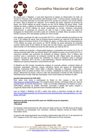 Conselho Nacional do Café – CNC
SCN Quadra 01, Bl. “C”, Ed. Brasília Trade Center, 11º andar, sala 1.101 - CEP 70711-902 – Brasília (DF)
Assessoria de Comunicação: (61) 3226-2269 / 8114-6632
E-mail: imprensa@cncafe.com.br / www.twitter.com/pauloandreck
De acordo com o Relatório, o qual está disponível na íntegra no Observatório do Café, do
Consórcio Pesquisa Café coordenado pela Embrapa Café, o ranking desses continentes por
volume consumido estimado no ano-safra 2017/18 é: Europa em primeiro, com 52,02 milhões
de sacas; Ásia & Oceania em segundo, 34,70 milhões de sacas; seguidos da América do
Norte, com 28,95 milhões de sacas; América do Sul, 25,78 milhões de sacas; África, 10,80
milhões de sacas; e México & América Central, que devem consumir 5,34 milhões de sacas,
totalizando as 157,59 milhões de sacas consumidas no mundo, conforme mencionado
anteriormente. A expansão do consumo de café na Ásia e outros países foi objeto de
divulgação do Observatório do Café e pode ser conferida na análise ‘Bloco de países da Ásia-
Pacífico consome 34% das bebidas quentes em nível mundial’.
Com relação à produção de café no ano-safra 2017/18, o volume estimado da América do Sul
é de 71,44 milhões de sacas; Ásia & Oceania devem produzir por volta de 47,49 milhões de
sacas; México & América Central, 21,92 milhões de sacas; e a África deve ser responsável por
17,93 milhões de sacas, que somam as 158,78 milhões de sacas estimadas da produção
mundial. Desse total, 97,32 milhões de sacas são de café arábica, que representa 61,3% da
safra mundial, e 61,46 milhões de sacas de café robusta, por volta de 38,7%.
Nesse contexto da produção, a Organização destacou a expectativa de aumento de 12,3% no
volume produzido pela Índia, que deverá atingir 5,84 milhões de sacas no ano-safra 2017/18, e
mencionou também que aumentos da produção da Etiópia, Uganda, Peru e México vão
contribuir para o crescimento da produção mundial de café. Esses dados da produção e
consumo mundial do café podem ser conferidos na íntegra no Relatório sobre o mercado
cafeeiro – Dezembro 2017, da OIC, a qual administra o Acordo Internacional do Café (AIC),
celebrado por países produtores e consumidores de café.
O Relatório da OIC divulga mensalmente análises do mercado cafeeiro, contendo dados de
produção, exportação, consumo, preços indicativos diários dos grupos da Organização:
Arábicas (Colombian Milds, Other Milds e Brazilian Naturals) e Robustas, assim como,
arbitragem entre as bolsas de Nova York e Londres, volatilidade da média dos indicativos de
preços, diferenciais de preços, volume e valor das exportações mundiais de café, equilíbrio da
oferta/demanda mundial, total das exportações, entre outros dados de interesse do setor.
Acordo Internacional do Café (AIC)
Para saber mais sobre a participação do Brasil no AIC, acesse o site da OIC
(http://www.ico.org/pt/ica2007p.asp). No contexto desse Acordo, a Embrapa Café, por meio do
Comitê Diretor do Acordo Internacional - CDAI, do Conselho Deliberativo da Política do Café -
CDPC/Mapa, participa da análise, discussão, aprovação e gestão das ações, projetos e
programas relacionados ao panorama dos mercados externos do café.
Leia na íntegra o Relatório da OIC e saiba mais sobre a conjuntura mundial do café em:
http://consorciopesquisacafe.com.br/arquivos/consorcio/publicacoes_tecnicas/relatorio_oic_dez
embro_2017.pdf
Estoques de café verde dos EUA caem em 105.985 sacas em dezembro
Agência SAFRAS
17/01/2018
Os estoques norte-americanos de café verde (em grão) caíram em 105.985 sacas de 60 quilos
em dezembro na comparação com novembro, conforme relatório mensal da Green Coffee
Association (GCA).
O total de café verde depositado nos armazéns credenciados pela GCA em 31 de dezembro de
2017 chegava a 6.631.501 sacas, ante as 6.737.486 sacas em 30 de novembro.
 