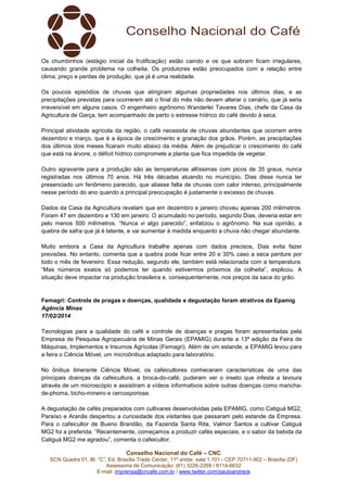 Os chumbinhos (estágio inicial da frutificação) estão caindo e os que sobram ficam irregulares,
causando grande problema na colheita. Os produtores estão preocupados com a relação entre
clima, preço e perdas de produção, que já é uma realidade.
Os poucos episódios de chuvas que atingiram algumas propriedades nos últimos dias, e as
precipitações previstas para ocorrerem até o final do mês não devem alterar o cenário, que já seria
irreversível em alguns casos. O engenheiro agrônomo Wanderlei Tavares Dias, chefe da Casa da
Agricultura de Garça, tem acompanhado de perto o estresse hídrico do café devido à seca.
Principal atividade agrícola da região, o café necessita de chuvas abundantes que ocorrem entre
dezembro e março, que é a época de crescimento e granação dos grãos. Porém, as precipitações
dos últimos dois meses ficaram muito abaixo da média. Além de prejudicar o crescimento do café
que está na árvore, o déficit hídrico compromete a planta que fica impedida de vegetar.
Outro agravante para a produção são as temperaturas altíssimas com picos de 35 graus, nunca
registradas nos últimos 70 anos. Há três décadas atuando no município, Dias disse nunca ter
presenciado um fenômeno parecido, que aliasse falta de chuvas com calor intenso, principalmente
nesse período do ano quando a principal preocupação é justamente o excesso de chuvas.
Dados da Casa da Agricultura revelam que em dezembro e janeiro choveu apenas 200 milímetros.
Foram 47 em dezembro e 130 em janeiro. O acumulado no período, segundo Dias, deveria estar em
pelo menos 500 milímetros. “Nunca vi algo parecido”, enfatizou o agrônomo. Na sua opinião, a
quebra de safra que já é latente, e vai aumentar à medida enquanto a chuva não chegar abundante.
Muito embora a Casa da Agricultura trabalhe apenas com dados precisos, Dias evita fazer
previsões. No entanto, comenta que a quebra pode ficar entre 20 e 30% caso a seca perdure por
todo o mês de fevereiro. Essa redução, segundo ele, também está relacionada com a temperatura.
“Mas números exatos só podemos ter quando estivermos próximos da colheita”, explicou. A
situação deve impactar na produção brasileira e, consequentemente, nos preços da saca do grão.

Femagri: Controle de pragas e doenças, qualidade e degustação foram atrativos da Epamig
Agência Minas
17/02/2014
Tecnologias para a qualidade do café e controle de doenças e pragas foram apresentadas pela
Empresa de Pesquisa Agropecuária de Minas Gerais (EPAMIG) durante a 13ª edição da Feira de
Máquinas, Implementos e Insumos Agrícolas (Femagri). Além de um estande, a EPAMIG levou para
a feira o Ciência Móvel, um microônibus adaptado para laboratório.
No ônibus itinerante Ciência Móvel, os cafeicultores conheceram características de uma das
principais doenças da cafeicultura, a broca-do-café; puderam ver o inseto que infesta a lavoura
através de um microscópio e assistiram a vídeos informativos sobre outras doenças como manchade-phoma, bicho-mineiro e cercosporiose.
A degustação de cafés preparados com cultivares desenvolvidas pela EPAMIG, como Catiguá MG2,
Paraíso e Aranãs despertou a curiosidade dos visitantes que passaram pelo estande da Empresa.
Para o cafeicultor de Bueno Brandão, da Fazenda Santa Rita, Valmor Santos a cultivar Catiguá
MG2 foi a preferida. ”Recentemente, começamos a produzir cafés especiais, e o sabor da bebida da
Catiguá MG2 me agradou”, comenta o cafeicultor.
Conselho Nacional do Café – CNC
SCN Quadra 01, Bl. “C”, Ed. Brasília Trade Center, 11º andar, sala 1.101 - CEP 70711-902 – Brasília (DF)
Assessoria de Comunicação: (61) 3226-2269 / 8114-6632
E-mail: imprensa@cncafe.com.br / www.twitter.com/pauloandreck

 