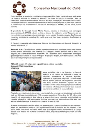 Outro destaque no evento foi a revista Informe Agropecuário. Foram comercializadas publicações
de diversos assuntos no estande da EPAMIG. “Os mais procurados na Femagri, além da
cafeicultura, foram os temas hortaliças, maracujá, eucalipto e Integração Lavoura-Pecuária-Floresta.
Cada região demonstra diferente interesse sobre os resultados de pesquisas já publicados”, destaca
a coordenadora de Transferência e Difusão de Tecnologia da EPAMIG Sul de Minas, Vanda
Cornélio.
O presidente da Cooxupé, Carlos Alberto Paulino, ressaltou a importância das tecnologias
desenvolvidas pela EPAMIG estarem na feira ao alcance dos produtores rurais. “Passamos por um
momento de mudança de paradigma no campo e vamos precisar dessas tecnologias. Os efeitos das
mudanças climáticas na agricultura têm trazido uma nova visão para o produtor e desafios para a
pesquisa”.
A Femagri é realizada pela Cooperativa Regional de Cafeicultores em Guaxupé (Cooxupé) e
termina nesta sexta, 14.
Expocafé 2014 – Os cafeicultores também poderão conhecer mais novidades para o setor durante
a maior feira do agronegócio café, a EXPOCAFÉ. A edição 2014 será realizada entre os dias 3 e 6
de junho, na Fazenda Experimental da EPAMIG em Três Pontas. Serão apresentadas tecnologias
geradas por especialistas de várias instituições de pesquisa do país, além de máquinas e insumos
desenvolvidos por empresas especializadas.

FEMAGRI encerra 13ª edição com expectativas de público superadas
Cooxupé / Phábrica de Ideias
17/02/2014
Nesta sexta-feira, dia 14 de fevereiro, a Cooxupé
encerrou a 13ª edição da FEMAGRI – Feira de
Máquinas, Implementos e Insumos Agrícolas,
superando as expectativas de público. Durante os três
dias de evento, perto de 23 mil pessoas passaram
pelo local, número levemente superior ao ano
passado. Famílias cafeicultoras compareceram a Feira
em busca de soluções para mecanizar suas lavouras
e aumentar a qualidade de suas produções.
Novidades em maquinário, implementos e insumos agrícolas foram apresentadas aos produtores de
café nos 140 estandes sediados por 110 empresas expositoras. Numa área de 107 mil m², dos
quais 20 mil correspondem à área coberta, a feira condicionou ao cafeicultor a oportunidade de
negociar utilizando o café como moeda de troca num prazo de pagamento em três anos com
valores pré-estabelecidos, de acordo com a cotação da saca de café.
A grande movimentação também refletiu nas doses de cafés e cappuccino oferecidos aos visitantes.
Neste ano, as cafeterias dentro da Feira registraram mais de 34 mil doses. No ano passado, 22 mil
doses foram consumidas no evento. Outro local que registrou intenso movimento foi o Espaço
Beleza, onde mais de 300 mulheres cuidaram da beleza, enquanto os homens procuravam por bons
negócios.

Conselho Nacional do Café – CNC
SCN Quadra 01, Bl. “C”, Ed. Brasília Trade Center, 11º andar, sala 1.101 - CEP 70711-902 – Brasília (DF)
Assessoria de Comunicação: (61) 3226-2269 / 8114-6632
E-mail: imprensa@cncafe.com.br / www.twitter.com/pauloandreck

 
