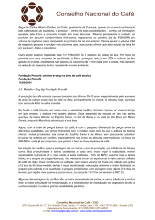 Segundo Carlos Alberto Paulino da Costa, presidente da Cooxupé, apesar do momento enfrentado
pela cafeicultura ser cauteloso, o produtor – dentro de suas possibilidades – confiou na mensagem
passada pela Feira e procurou investir em suas lavouras. “Mesmo percebendo o cuidado do
produtor em assumir compromissos financeiros, registramos no primeiro dia da FEMAGRI um
volume de negócios maior comparado ao primeiro dia do ano anterior. Vamos apurar o volume total
de negócios gerados e divulgar nos próximos dias, mas posso afirmar que esta edição da feira foi
um sucesso”, disse o presidente.
Outro ponto positivo registrado pela 13ª FEMAGRI foi o sistema de coleta de lixo. Por meio de
parceria com uma empresa de recicláveis, a Feira conseguiu reduzir em 33% o volume de lixo
gerado no evento, impactando não apenas na economia de 1.500 reais com a coleta, mas também
na redução do descarte de lixo respeitando o meio ambiente.

Fundação Procafé: conilon avança na área de café arábica
Fundação Procafé
17/02/2014
J.B. Matiello – Eng Agr Fundação Procafé
A produção de café robusta cresceu bastante nos últimos 10-15 anos, especialmente pelo aumento
da área de cultivo desse tipo de café na Ásia, principalmente no Vietnã. O robusta, hoje, participa
com cerca de 40% na safra mundial.
No Brasil, o café robusta, em nosso caso a variedade conillon, também cresceu, ao mesmo tempo
em que cresceu o arábica (ver quadro abaixo). Essa expansão do robusta se deu nas zonas
quentes, de baixa altitude, no Espírito Santo, no Sul da Bahia e no Vale do Rio Doce em Minas
Gerais, enquanto Rondônia até reduziu a sua área.
Agora, com a crise de preços baixos do café, e com o pequeno diferencial de preços entre as
diferentes qualidades, em certos momentos com o conillon mais caro do que o arábica de bebida
inferior, muitos produtores, das zonas do EspÍrito Santo e de Minas, vem procurando substituir
lavouras de arábica por conillon, especialmente nas áreas de altitudes intermediárias, na faixa de
400-700m, onde já se comprovou que podem ir bem as duas espécies de café.
Na adoção do conillon, pesa a vantagem de um menor custo de produção, por influência de fatores
como: Boa produtividade e safras constantes a cada ano; maior vigor e rusticidade; menor
necessidade nutricional (5 x mais raízes e solos melhores - 70% do NPK); suporta mais o stress
hídrico e o ataque de pragas/doenças; não necessita arruar ou esparramar e nem precisa colheita
do café do chão; maior rendimento na colheita, pelo menor volume de frutos em relação aos grãos
(4,5 scs de 80 litros-medida, rende 1 saca beneficiada); maturação uniforme e maior facilidade no
preparo pós-colheita e na qualidade; e preparo simplificado, com secagem mais rápida (7-8 dias de
terreiro, por região mais quente e pouca casca, ou cerca de 10-12 hs no secador a 100º C).
Algumas desvantagens do conillon são: a maior necessidade de podas; a menor tolerância a ventos
frios; a maior dificuldade na mecanização; e a necessidade de reprodução via vegetativa devido a
sua fecundação cruzada e grande variabilidade genética.

Conselho Nacional do Café – CNC
SCN Quadra 01, Bl. “C”, Ed. Brasília Trade Center, 11º andar, sala 1.101 - CEP 70711-902 – Brasília (DF)
Assessoria de Comunicação: (61) 3226-2269 / 8114-6632
E-mail: imprensa@cncafe.com.br / www.twitter.com/pauloandreck

 