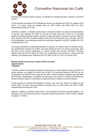 Secretaria de Comércio Exterior (Secex), do Ministério do Desenvolvimento, Indústria e Comércio
Exterior.
O País exportou no período 6.570 toneladas de solúvel, com elevação de 2,22% em relação a 2013
(6.427 t). O preço médio da tonelada ficou em US$ 7.359/t, ante US$ 8.491/t em 2013,
representando queda de 13,33%.
Conforme o relatório, os Estados Unidos foram o principal do destino do café processado brasileiro
no período, com elevação de 4,49% em termos de receita sobre 2013. Entre os 15 principais
destinos do café processado brasileiro, apenas 4 tiveram elevação em receita no período, além dos
EUA: Equador (154,47%), Emirados Árabes Unidos (48,57%), Rússia (24,13%) e Hungria (15,81%).
Em contrapartida, houve expressiva queda da receita para Argentina (-45,02%), Canadá (-34,17%)
e Alemanha (-25,11%).
O principal comprador de café solúvel brasileiro no período, em volume, foram os Estados Unidos,
que apresentaram aumento de 18,80% ante igual período de 2013. Em termos porcentuais, além
dos EUA, houve aumento significativo no volume vendido para Equador (213,86%), Emirados
Árabes Unidos (61,43%) e Rússia (51,34%). Em contrapartida, houve queda em volume para seis
destinos, com destaque para: Argentina (44,31%), Reino Unido (-21,13%) e Canadá (-25%).

Receita cambial com torrado e moído cai 20% em janeiro
Agência Estado
17/02/2014
A receita cambial com exportação brasileira de café torrado e moído registrou queda de 19,94% em
janeiro passado, em relação ao mesmo mês de 2013. Os industriais faturaram US$ 783 mil, em
comparação com US$ 978 mil em igual mês de 2013, conforme relatório divulgado pela Secretaria
de Produção e Agroenergia, do Ministério da Agricultura, com base em números da Secretaria de
Comércio Exterior (Secex), do Ministério do Desenvolvimento, Indústria e Comércio Exterior.
O País exportou no período 83 toneladas do produto, com recuo de 13,54% em relação ao ano
anterior (96 t). O preço médio da tonelada no período ficou em US$ 9.434/t, ante US$ 10.188/t,
representando diminuição de 7,40%.
Segundo o relatório, os Estados Unidos foram o principal destino do café processado brasileiro, com
redução de 13%, em termos de receita. O segundo principal mercado foi o Chile (-19,30%), seguido
de Japão (+117,85%).

Conselho Nacional do Café – CNC
SCN Quadra 01, Bl. “C”, Ed. Brasília Trade Center, 11º andar, sala 1.101 - CEP 70711-902 – Brasília (DF)
Assessoria de Comunicação: (61) 3226-2269 / 8114-6632
E-mail: imprensa@cncafe.com.br / www.twitter.com/pauloandreck

 
