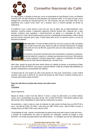 Conselho Nacional do Café – CNC
SCN Quadra 01, Bl. “C”, Ed. Brasília Trade Center, 11º andar, sala 1.101 - CEP 70711-902 – Brasília (DF)
Assessoria de Comunicação: (61) 3226-2269 / 8114-6632
E-mail: imprensa@cncafe.com.br / www.twitter.com/pauloandreck
Em alguns casos, a situação é ainda pior, como na propriedade de José Ricardo Cunha, em Ribeirão
Corrente (SP): dos 200 hectares de café plantados, ele esperava colher 12 mil sacas do grão, mas a
estiagem fez a previsão ser reduzida para 8,5 mil. “Por enquanto, não tem como fazer nada. É uma
experiência que a gente nunca viveu”, diz o produtor, que é a terceira geração da família na
cafeicultura.
O problema é que o clima quente e seco fez com que os grãos não se desenvolvessem como
deveriam, conforme explica o engenheiro agrônomo Fabrício Andrian Davi. Segundo ele, o calor
também contribuiu para prejudicar o desenvolvimento da planta e a maturação do café. “A
temperatura foi a maior vilã da história porque provocou a paralisação da fotossíntese, então a planta
para de mandar nutrientes para o grão. O grão dessa safra vai ter um tamanho menor e vai ser de
baixíssima qualidade.”
Café mais caro – O medo de faltar produto fez com que o preço do café, que estava
baixo há pelo menos dois anos, desse um salto no mercado internacional. A cotação
média está em torno de R$ 430, quase 53% acima do valor praticado em março do
ano passado.
“O momento é de grande incerteza tanto para compradores, torradores e produtores.
Ainda não sabemos o prejuízo e o estrago que essa seca vai provocar. Nós estamos
em campo avaliando o tamanho desse dano”, explicou o coordenador do Conselho
Nacional do Café, Maurício Miarelli (foto: Sivanilto Cruz).
Além disso, apesar de ainda não haver dados oficiais em relação às perdas, os produtores já falam
em quebra da safra 2015/2016. Isso porque, segundo Miarelli, a falta de umidade está debilitando as
plantas e prejudicando a produtividade dos cafezais.
“O Brasil pode ter uma quebra de safra muito grande em dois anos consecutivos e quem poderá
substituir nosso país na oferta de um volume tão grande de café? Essa é a grande incerteza que o
mercado está vivendo nesse momento.”
Preço do café deve se manter alto mesmo com safra menor
DCI
17/03/2014
Nayara Figueiredo
Depois de atingir o maior nível dos últimos 17 anos, o preço do café tende a se manter estável,
mesmo com a possibilidade de quebra de até 10% na safra 2013/2014. Três fatores explicam essa
alta recorde: clima, bienalidade do café e falta de investimento na cultura.
Na sexta-feira, o valor à vista em reais do indicador do café conilon da Esalq ficou em R$ 277,55 a
saca - uma alta de 0,29%. Em dólar, o valor ficou em US$ 118,06 a saca - alta de 0,89%. A prazo, a
cotação fechou em R$ 277,80 a saca, alta de 0,29%.
"A bienalidade do café - quando a produtividade da planta oscila entre alta e baixa a cada dois anos -,
a redução de investimentos por parte do agricultor em adubação, controle de pragas e ervas
daninhas - em função de preços baixos nas últimas safras -, e a estiagem que não era esperada pelo
 