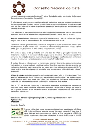 Conselho Nacional do Café – CNC
SCN Quadra 01, Bl. “C”, Ed. Brasília Trade Center, 11º andar, sala 1.101 - CEP 70711-902 – Brasília (DF)
Assessoria de Comunicação: (61) 3226-2269 / 8114-6632
E-mail: imprensa@cncafe.com.br / www.twitter.com/pauloandreck
mercado impulsionaram as cotações do café", afirma Decio Zylbersztajn, coordenador do Centro de
Conhecimento em Agronegócios (Pensa-USP).
O cafeicultor do serrado mineiro, José Carlos Grossi, conta que a seca que começou em dezembro
fez com que os grãos ficassem miúdos, o que pode gerar uma possível quebra de peso e um café
mais fino. Para o Grossi, no sul de Minas Gerais, por exemplo, as perdas podem ser maiores do que
na região do serrado.
Com a estiagem, o mau desenvolvimento de grãos também foi observado em culturas como milho e
amendoim em São Paulo. Nestes casos, os produtores chegaram a perder até 70% da safra.
Mercado internacional – Relatório da Organização Internacional do Café (OIC) indica que o preço
do grão subiu 24,4% no mercado externo. Foi a maior alta desde maio de 1997.
Os brazilian naturals (grãos brasileiros) tiveram um avanço de 30,5% em fevereiro ante janeiro - para
148,74 centavos de dólar por libra-peso - enquanto os colombian milds (colombianos suaves) subiram
29,6% (para 172,22 centavos de dólar por libra-pesa) no mesmo período.
"Por conta da seca, a OIC já trabalha com uma ideia de déficit na produção brasileira. Isso
fundamenta a mudança de comportamento dos preços, que foi alimentada pelo mercado especulativo
em função das condições do clima. Atualmente, as especulações para precificação giram em torno do
resultado da safra, mas é uma atitude comum no mercado", afirma Barabach.
O analista diz que os valores devem se manter neste patamar. No entanto, caso aumentem ainda
mais, podem se tornar prejudiciais à cadeia produtiva. "Quando o preço sobe demais, a receita fica
muito acima do custo e supera a demanda, que cresce a um nível relativamente pequeno de 18,4%.
Neste cenário, uma alternativa para o comprador seria a mudança do café arábica para robusta",
acrescenta.
Efeitos do clima – A questão climática foi um grande entrave para a safra 2013/2014 no Brasil. "Com
a seca, a planta descarta o grão. Outro ponto é a abreviação do tempo do fruto - que passa do estado
verde direto ao seco, sem passar pelo cereja. Isto influencia na redução de produtividade do
cafeicultor", diz o engenheiro agrônomo e pesquisador da Illy Caffè, Aldir Teixeira.
Para o CEO da Illy Caffè, Andrea Illy, é necessário desenvolver tecnologias que preparem os
produtores contra efeitos climáticos. "Precisamos aproveitar a maior fonte de energia que temos: o
sol. O grande problema é que não temos formas de estocá-lo. Precisávamos de uma forma de
fotossíntese artificial", diz.
Café: receita diária de exportação atinge US$ 24,3 mi na segunda semana de março
Agência Safras
17/03/2014
Lessandro Carvalho
A receita média diária obtida com as exportações totais brasileiras de café foi de
US$ 24,349 milhões na segunda semana de março, contando 5 dias úteis. A
média diária até aqui no acumulado do mês (01 a 16 de março) é de US$ 23,034
milhões, queda de 4,8% contra a média diária de março de 2013, que foi de US$
24,190 milhões.
 