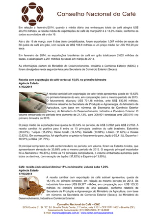Conselho Nacional do Café – CNC
SCN Quadra 01, Bl. “C”, Ed. Brasília Trade Center, 11º andar, sala 1.101 - CEP 70711-902 – Brasília (DF)
Assessoria de Comunicação: (61) 3226-2269 / 8114-6632
E-mail: imprensa@cncafe.com.br / www.twitter.com/pauloandreck
Em relação a fevereiro/2014, quando a média diária dos embarques totais de café atingira US$
20,216 milhões, a receita média de exportações de café de março/2014 é 13,9% maior, conforme os
dados acumulados até o dia 16.
Até o dia 16 de março, com 8 dias úteis contabilizados, foram exportadas 1,087 milhão de sacas de
60 quilos de café em grão, com receita de US$ 168,8 milhões e um preço médio de US$ 155,20 por
saca.
Em fevereiro de 2014, as exportações brasileiras de café em grão totalizaram 2,602 milhões de
sacas, e alcançaram 2,297 milhões de sacas em março de 2013.
As informações partem do Ministério do Desenvolvimento, Indústria e Comércio Exterior (MDIC) e
foram divulgadas nesta segunda-feira pela Secretaria de Comércio Exterior (Secex).
Receita com exportação de café verde cai 15,6% no primeiro bimestre
Agência Estado
17/03/2014
A receita cambial com exportação de café verde apresentou queda de 15,62%
no primeiro bimestre do ano, em comparação com o mesmo período de 2013.
O faturamento alcançou US$ 701,16 milhões, ante US$ 830,95 milhões,
conforme relatório da Secretaria de Produção e Agroenergia, do Ministério da
Agricultura, com base em números da Secretaria de Comércio Exterior
(Secex), do Ministério do Desenvolvimento, Indústria e Comércio Exterior. O
volume embarcado no período teve aumento de 21,13%, para 308.901 toneladas ante 255.016 t no
primeiro bimestre de 2013.
O preço médio de exportação teve queda de 30,34% no período, de US$ 3.258/t para US$ 2.270/t. A
receita cambial foi positiva para 6 entre os 15 principais destinos do café brasileiro: Eslovênia
(39,61%), Turquia (15,29%), Reino Unido (14,57%), Canadá (13,98%), Líbano (11,60%) e Rússia
(0,62%). Em contrapartida, foi significativa a queda no faturamento para Japão (-52,41%), Espanha (-
38,91%) e Itália (-21,70%).
O principal comprador de café verde brasileiro no período, em volume, foram os Estados Unidos, que
apresentaram elevação de 35,89% ante o mesmo período de 2013. O segundo principal importador
foi a Alemanha (+16,43%). Entre os 15 principais compradores, o volume embarcado aumentou para
todos os destinos, com exceção de Japão (-37,82%) e Espanha (-13,80%).
Café: receita com solúvel diminui 15% no bimestre; volume sobe 1,25%
Agência Estado
17/03/2014
A receita cambial com exportação de café solúvel apresentou queda de
15,14% no primeiro bimestre, em relação ao mesmo período de 2013. Os
industriais faturaram US$ 89,377 milhões, em comparação com US$ 105,33
milhões no primeiro bimestre do ano passado, conforme relatório da
Secretaria de Produção e Agroenergia, do Ministério da Agricultura, com base
em números da Secretaria de Comércio Exterior (Secex), do Ministério do
Desenvolvimento, Indústria e Comércio Exterior.
 