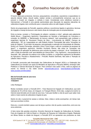Conselho Nacional do Café – CNC
SCN Quadra 01, Bl. “C”, Ed. Brasília Trade Center, 11º andar, sala 1.101 - CEP 70711-902 – Brasília (DF)
Assessoria de Comunicação: (61) 3226-2269 / 8114-6632
E-mail: imprensa@cncafe.com.br / www.twitter.com/pauloandreck
O local é ideal para produtores, técnicos, pesquisadores, consultores, expositores e especialistas no
assunto debater ideias, discutir ações, realizar vendas e principalmente comprovar, que ao se
prevenir e investir em irrigação, a colheita é maior. Considerada como referência nacional e
internacional, a Fenicafé é uma grande oportunidade para discussão de aspectos relevantes da
cafeicultura irrigada e tem contribuído para o crescente cultivo do café irrigado no Brasil.
Dentro da programação da Fenicafé, aspectos políticos e econômicos ligados à agricultura, técnicas
de irrigação e manejo da lavoura e até mesmo dicas de motivação para os empreendedores.
Entre os temas, constam: a “Fertirrigação do cafeeiro: verdades e mitos”, aplicado pelo palestrante
Adolfo Moura – Engenheiro Agrônomo. Especialista em Nutrição e fertirrigação em fruticultura e
consultor do SEBRAE; a “Mecanização da lavoura cafeeira”, será apresentado pelo professor e
engenheiro Agrícola Dr. Rouverson Pereira da Silva - Livre-docente da UNESP, Campus de
Jaboticabal – SP; já o especialista em café Roberto Antônio Thomaziello fala sobre “Inovações na
poda do Cafeeiro”. O pró-reitor de pesquisa, pós-graduação e extensão da Universidade de Uberaba,
André Luís Teixeira Fernandes, abordará o tema “Como irrigar o café em condições de escassez de
água?”; o engenheiro agrônomo, Hamilton Humberto Ramos, fala sobre as “Inovações nas
Tecnológicas de aplicação de defensivos para controle de pragas e doenças”; Já as “Variedades de
café: a visão da extensão rural” será debatido por Gianno Brito – Eng. Agrônomo - vice-presidente da
Assocafé - BA, cafeicultor de arábica e de conillon na Bahia; e o engenheiro agrônomo do Ministério
da Agricultura, Pecuária e Abastecimento – ProCafé, Roberto Santinato, fala sobre a “Nutrição do
cafeeiro: fatos e mitos”.
A Fenicafé, promovida pela Associação dos Cafeicultores de Araguari (ACA) e a Federação dos
Cafeicultores do Cerrado com apoio do Ministério de Agricultura e Pecuária (MAPA), Embrapa Café,
Prefeitura e Câmara Municipal de Araguari. Para conhecer mais sobre a feira, visite as páginas do
evento na internet e nas redes sociais: www.fenicafe.com.br, www.facebook.com/fenicafe,
www.youtube.com/fenicafeari.
Site da Fenicafé está de cara nova
Ascom Fenicafé
17/03/2014
Lílian Rodrigues
Muitas novidades cercam a Fenicafé 2014 – Feira Nacional de Irrigação em Cafeicultura, que será
realizada de 18 a 20 de março, em Araguari, no Triangulo Mineiro. Entre elas, a página do evento na
Internet (www.fenicafe.com.br) está de cara nova. Tudo para facilitar a vida de quem quer saber mais
sobre o maior evento da cafeicultura irrigada do país.
Dentro do site, é possível ter acesso a notícias, fotos, vídeos e ainda acompanhar, em tempo real,
tudo que acontece na feira.
Este ano, o evento também passa a ser de terça a quinta e não de quarta a sexta-feira, como era nos
anos anteriores.
A feira reúne três grandes encontros: Encontro Nacional de Irrigação da Cafeicultura do Cerrado,
Feira de Irrigação em Café do Brasil e o Simpósio de Pesquisa em Cafeicultura Irrigada. Realizada
em Minas Gerais na cidade de Araguari, a Fenicafé 2014 vai apresentar aos produtores as mais
 
