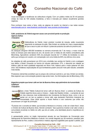 Conselho Nacional do Café – CNC
SCN Quadra 01, Bl. “C”, Ed. Brasília Trade Center, 11º andar, sala 1.101 - CEP 70711-902 – Brasília (DF)
Assessoria de Comunicação: (61) 3226-2269 / 8114-6632
E-mail: imprensa@cncafe.com.br / www.twitter.com/pauloandreck
novas tecnologias e tendências da cafeicultura irrigada. Com um público médio de 20 mil pessoas
vindas de mais de 100 cidades brasileiras, a feira é marcada por realizar anualmente grandes
negócios.
Para conhecer mais sobre a feira, visite as páginas do evento na internet e nas redes sociais:
www.fenicafe.com.br, www.facebook.com/fenicafe, www.youtube.com/fenicafeari.
Café: produtores do Vietnã seguram sacas com provável perda na produção
Agência Safras
17/03/2014
Cafeicultores do Vietnã, maior produtor mundial de robusta, estão novamente
segurando os estoques do grão. Eles limitam as vendas em meio a especulações
de que a seca no país vai reduzir o potencial produtivo da safra do próximo ano.
Os estoques atingiram 850.000 toneladas na semana encerrada dia 7 de março, o maior nível de
todos os tempos para esta época do ano, de acordo com a média de oito traders consultados pela
Bloomberg. Agricultores venderam 50% da produção recorde de 1,7 milhão de toneladas no ano-
safra que começou em outubro, em comparação com uma média de 60% nos últimos cinco anos.
As cotações do café aumentaram em 2014 com a lentidão nas vendas do Vietnã e com a estiagem
que afetou o Brasil. Enquanto os futuros do robusta valorizaram 27%, o desconto em relação ao
arábica, grão de maior qualidade negociado em Nova York, triplicou para o maior patamar em dois
anos. Isso fortaleceu especulações de que torrefadores podem procurar mais pelo robusta, variedade
mais barata.
Produtores vietnamitas acreditam que os preços vão continuar subindo e, por isso, limitam as vendas.
Eles esperam que a remuneração posterior seja ainda maior. As informações são da Bloomberg. (CS)
Argentina propõe que tomar café em bar de Buenos Aires seja patrimônio da humanidade
CaféPoint
17/03/2014
Sob o título “Hábito Cultural de tomar café em Buenos Aires”, a carteira de Cultura da
Cidade argentina levou para a Unesco – órgão das Nações Unidas – a proposta de que
um dos costumes mais emblemáticos dos moradores de Buenos Aires, como o de se
sentar em um bar ou padaria e tomar café, seja declarado Patrimônio Intangível da
Humanidade. Esse rótulo aponta a rituais festivos e aos costumes que antes não
encontravam um lugar de promoção.
“É preciso ver o conceito do hábito, que envolve a literatura e a música, e não ver o lado físico”, disse
o ministro da Cultura de Buenos Aires, Hernán Lombardi. “Isso queremos mostrar e dar valor a toda a
comunidade envolvida no hábito do café, que dá um estilo, uma identidade plural e importância em
seu conjunto”.
A apresentação entrou no órgão internacional através de sua Secretaria de Convenção para
Salvaguarda de Patrimônio Material e Cultural. Um comitê integrado por 28 membros, presidido pelo
representante do Peru, avaliou o documento e realizou algumas sugestões para ajustar o pedido, que
 
