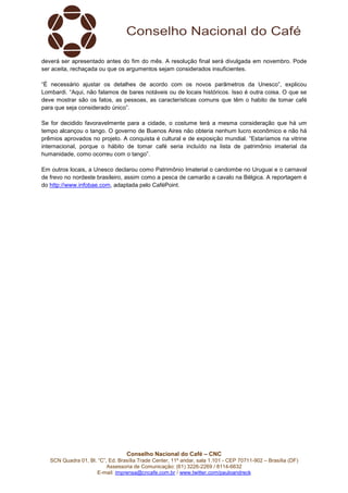 Conselho Nacional do Café – CNC
SCN Quadra 01, Bl. “C”, Ed. Brasília Trade Center, 11º andar, sala 1.101 - CEP 70711-902 – Brasília (DF)
Assessoria de Comunicação: (61) 3226-2269 / 8114-6632
E-mail: imprensa@cncafe.com.br / www.twitter.com/pauloandreck
deverá ser apresentado antes do fim do mês. A resolução final será divulgada em novembro. Pode
ser aceita, rechaçada ou que os argumentos sejam considerados insuficientes.
“É necessário ajustar os detalhes de acordo com os novos parâmetros da Unesco”, explicou
Lombardi. “Aqui, não falamos de bares notáveis ou de locais históricos. Isso é outra coisa. O que se
deve mostrar são os fatos, as pessoas, as características comuns que têm o habito de tomar café
para que seja considerado único”.
Se for decidido favoravelmente para a cidade, o costume terá a mesma consideração que há um
tempo alcançou o tango. O governo de Buenos Aires não obteria nenhum lucro econômico e não há
prêmios aprovados no projeto. A conquista é cultural e de exposição mundial. “Estaríamos na vitrine
internacional, porque o hábito de tomar café seria incluído na lista de patrimônio imaterial da
humanidade, como ocorreu com o tango”.
Em outros locais, a Unesco declarou como Patrimônio Imaterial o candombe no Uruguai e o carnaval
de frevo no nordeste brasileiro, assim como a pesca de camarão a cavalo na Bélgica. A reportagem é
do http://www.infobae.com, adaptada pelo CaféPoint.
 