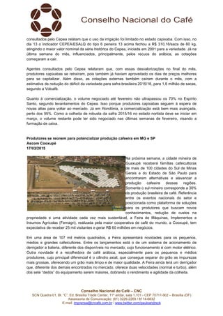 Conselho Nacional do Café – CNC
SCN Quadra 01, Bl. “C”, Ed. Brasília Trade Center, 11º andar, sala 1.101 - CEP 70711-902 – Brasília (DF)
Assessoria de Comunicação: (61) 3226-2269 / 8114-6632
E-mail: imprensa@cncafe.com.br / www.twitter.com/pauloandreck
consultados pelo Cepea relatam que o uso da irrigação foi limitado no estado capixaba. Com isso, no
dia 13 o Indicador CEPEA/ESALQ do tipo 6 peneira 13 acima fechou a R$ 310,16/saca de 60 kg,
atingindo o maior valor nominal da série histórica do Cepea, iniciada em 2001 para a variedade. Já na
última semana do mês, influenciados, principalmente, pelos recuos do arábica, as cotações
começaram a cair.
Agentes consultados pelo Cepea relataram que, com essas desvalorizações no final do mês,
produtores capixabas se retraíram, pois também já haviam aproveitado os dias de preços melhores
para se capitalizar. Além disso, as cotações externas também caíram durante o mês, com a
estimativa de redução do déficit da variedade para safra brasileira 2015/16, para 1,6 milhão de sacas,
segundo a Volcafé.
Quanto à comercialização, o volume negociado até fevereiro não ultrapassou os 70% no Espírito
Santo, segundo levantamentos do Cepea. Isso porque produtores capixabas seguem à espera de
novas altas para voltar ao mercado. Já em Rondônia, a comercialização está bem mais avançada,
perto dos 95%. Como a colheita de robusta da safra 2015/16 no estado nortista deve se iniciar em
março, o volume restante pode ter sido negociado nas últimas semanas de fevereiro, visando a
formação de caixa.
Produtores se reúnem para potencializar produção cafeeira em MG e SP
Ascom Cooxupé
17/03/2015
Na próxima semana, a cidade mineira de
Guaxupé receberá famílias cafeicultoras
de mais de 100 cidades do Sul de Minas
Gerais e do Estado de São Paulo para
encontrarem alternativas e alavancar a
produção cafeeira dessas regiões.
Somente o sul mineiro corresponde a 30%
da produção brasileira de café. Referência
entre os eventos nacionais do setor e
posicionada como plataforma de soluções
para os produtores que buscam novos
conhecimentos, redução de custos na
propriedade e uma atividade cada vez mais sustentável, a Feira de Máquinas, Implementos e
Insumos Agrícolas (Femagri), realizada pela maior cooperativa de café do mundo, a Cooxupé, tem
expectativa de receber 25 mil visitantes e gerar R$ 60 milhões em negócios.
Em uma área de 107 mil metros quadrados, a Feira apresentará novidades para os pequenos,
médios e grandes cafeicultores. Entre os lançamentos está o de um sistema de acionamento de
derriçador a bateria, diferente dos disponíveis no mercado, cujo funcionamento é com motor elétrico.
Outra novidade é a recolhedora de café arábica, especialmente para os pequenos e médios
produtores, cujo principal diferencial é o cilindro axial, que consegue separar do grão as impurezas
mais grossas, oferecendo um grão mais limpo e de maior qualidade. A Feira ainda terá um derriçador
que, diferente dos demais encontrados no mercado, oferece duas velocidades (normal e turbo), além
dos sete “dedos” do equipamento serem maiores, dobrando o rendimento e agilidade da colheita.
 