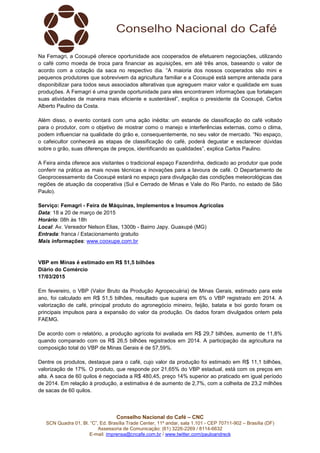 Conselho Nacional do Café – CNC
SCN Quadra 01, Bl. “C”, Ed. Brasília Trade Center, 11º andar, sala 1.101 - CEP 70711-902 – Brasília (DF)
Assessoria de Comunicação: (61) 3226-2269 / 8114-6632
E-mail: imprensa@cncafe.com.br / www.twitter.com/pauloandreck
Na Femagri, a Cooxupé oferece oportunidade aos cooperados de efetuarem negociações, utilizando
o café como moeda de troca para financiar as aquisições, em até três anos, baseando o valor de
acordo com a cotação da saca no respectivo dia. “A maioria dos nossos cooperados são mini e
pequenos produtores que sobrevivem da agricultura familiar e a Cooxupé está sempre antenada para
disponibilizar para todos seus associados alterativas que agreguem maior valor e qualidade em suas
produções. A Femagri é uma grande oportunidade para eles encontrarem informações que fortaleçam
suas atividades de maneira mais eficiente e sustentável”, explica o presidente da Cooxupé, Carlos
Alberto Paulino da Costa.
Além disso, o evento contará com uma ação inédita: um estande de classificação do café voltado
para o produtor, com o objetivo de mostrar como o manejo e interferências externas, como o clima,
podem influenciar na qualidade do grão e, consequentemente, no seu valor de mercado. “No espaço,
o cafeicultor conhecerá as etapas de classificação do café, poderá degustar e esclarecer dúvidas
sobre o grão, suas diferenças de preços, identificando as qualidades”, explica Carlos Paulino.
A Feira ainda oferece aos visitantes o tradicional espaço Fazendinha, dedicado ao produtor que pode
conferir na prática as mais novas técnicas e inovações para a lavoura de café. O Departamento de
Geoprocessamento da Cooxupé estará no espaço para divulgação das condições meteorológicas das
regiões de atuação da cooperativa (Sul e Cerrado de Minas e Vale do Rio Pardo, no estado de São
Paulo).
Serviço: Femagri - Feira de Máquinas, Implementos e Insumos Agrícolas
Data: 18 a 20 de março de 2015
Horário: 08h às 18h
Local: Av. Vereador Nelson Elias, 1300b - Bairro Japy. Guaxupé (MG)
Entrada: franca / Estacionamento gratuito
Mais informações: www.cooxupe.com.br
VBP em Minas é estimado em R$ 51,5 bilhões
Diário do Comércio
17/03/2015
Em fevereiro, o VBP (Valor Bruto da Produção Agropecuária) de Minas Gerais, estimado para este
ano, foi calculado em R$ 51,5 bilhões, resultado que supera em 6% o VBP registrado em 2014. A
valorização de café, principal produto do agronegócio mineiro, feijão, batata e boi gordo foram os
principais impulsos para a expansão do valor da produção. Os dados foram divulgados ontem pela
FAEMG.
De acordo com o relatório, a produção agrícola foi avaliada em R$ 29,7 bilhões, aumento de 11,8%
quando comparado com os R$ 26,5 bilhões registrados em 2014. A participação da agricultura na
composição total do VBP de Minas Gerais é de 57,59%.
Dentre os produtos, destaque para o café, cujo valor da produção foi estimado em R$ 11,1 bilhões,
valorização de 17%. O produto, que responde por 21,65% do VBP estadual, está com os preços em
alta. A saca de 60 quilos é negociada a R$ 480,45, preço 14% superior ao praticado em igual período
de 2014. Em relação à produção, a estimativa é de aumento de 2,7%, com a colheita de 23,2 milhões
de sacas de 60 quilos.
 