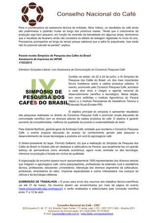 Conselho Nacional do Café – CNC
SCN Quadra 01, Bl. “C”, Ed. Brasília Trade Center, 11º andar, sala 1.101 - CEP 70711-902 – Brasília (DF)
Assessoria de Comunicação: (61) 3226-2269 / 8114-6632
E-mail: imprensa@cncafe.com.br / www.twitter.com/pauloandreck
Para a coordenadora da assessoria técnica da entidade, Aline Veloso, os resultados do café ainda
são preliminares e poderão mudar ao longo dos próximos meses. "Ainda que o crescimento da
produção seja bem pequeno, em função de reversão da bienalidade em algumas áreas, lembramos
que o resultado de fevereiro ainda não considera os efeitos da estiagem registrada no início do ano.
Precisamos acompanhar ao longo do tempo porque sabemos que a safra foi prejudicada, mas ainda
não foi possível calcular as perdas", explica.
Paraná recebe Simpósio de Pesquisa dos Cafés do Brasil
Assessoria de Imprensa do IAPAR
17/03/2015
Edmilson Gonçales Liberal, com Assessoria de Comunicação do Consórcio Pesquisa Café
Curitiba vai sediar, de 22 a 24 de junho, o IX Simpósio de
Pesquisa dos Cafés do Brasil, um dos mais importantes
fóruns brasileiros sobre a cadeia produtiva cafeeira. O
evento, promovido pelo Consócio Pesquisa Café, acontece
a cada dois anos e integra a agenda nacional de
desenvolvimento científico e tecnológico. Nesta edição,
tem como anfitriões o Instituto Agronômico do Paraná
(Iapar) e o Instituto Paranaense de Assistência Técnica e
Extensão Rural (Emater-PR).
O objetivo principal do simpósio é apresentar resultados
das pesquisas realizadas no âmbito do Consórcio Pesquisa Café e promover ampla discussão da
comunidade científica com os diversos setores da cadeia produtiva do café. O objetivo é garantir
aumento da competitividade, melhoria da qualidade do produto e sustentabilidade do setor.
Para Gabriel Bartholo, gerente-geral da Embrapa Café, entidade que coordena o Consórcio Pesquisa
Café, o evento propicia discussão do avanço do conhecimento gerado pela pesquisa e
desenvolvimento de novas tecnologias e produtos em prol do agronegócio café.
O diretor-presidente do Iapar, Florindo Dalberto, diz que a realização do Simpósio de Pesquisa dos
Cafés do Brasil no Estado põe em destaque a cafeicultura do Paraná, que atualmente faz um grande
esforço de permanência como atividade econômica, agora muito centrada na alta tecnologia,
intensiva na produção e focada em nichos de qualidade.
A organização do encontro espera reunir aproximadamente 1000 representantes dos diversos setores
que integram o agronegócio café, como pesquisadores, profissionais da extensão rural e assistência
técnica, professores, estudantes universitários, lideranças dos diversos segmentos da cafeicultura,
produtores, empresários do setor, imprensa especializada e outros interessados nos avanços da
ciência e da tecnologia cafeeiras.
SUBMISSÃO DE TRABALHOS – O prazo para envio dos resumos dos trabalhos técnico-científicos
vai até 31 de março. Os resumos devem ser encaminhados por meio da página do evento
(www.simposiocafe.sapc.embrapa.br) e serão analisados e selecionados pela comissão científica
entre 1º e 12 de abril.
 