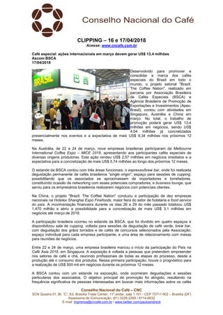 Conselho Nacional do Café – CNC
SCN Quadra 01, Bl. “C”, Ed. Brasília Trade Center, 11º andar, sala 1.101 - CEP 70711-902 – Brasília (DF)
Assessoria de Comunicação: (61) 3226-2269 / 8114-6632
E-mail: imprensa@cncafe.com.br / www.twitter.com/pauloandreck
CLIPPING – 16 e 17/04/2018
Acesse: www.cncafe.com.br
Café especial: ações internacionais em março devem gerar US$ 13,4 milhões
Ascom BSCA
17/04/2018
Desenvolvido para promover e
consolidar a marca dos cafés
especiais do Brasil em todo o
mundo, o projeto setorial "Brazil.
The Coffee Nation", realizado em
parceria por Associação Brasileira
de Cafés Especiais (BSCA) e
Agência Brasileira de Promoção de
Exportações e Investimentos (Apex-
Brasil), contou com atividades em
Singapura, Austrália e China em
março. No total, o trabalho de
promoção poderá gerar US$ 13,4
milhões em negócios, sendo US$
4,04 milhões já concretizados
presencialmente nos eventos e a expectativa de mais US$ 9,34 milhões nos próximos 12
meses.
Na Austrália, de 22 a 24 de março, nove empresas brasileiras participaram da Melbourne
International Coffee Expo – MICE 2018, apresentando aos participantes cafés especiais de
diversas origens produtoras. Esta ação rendeu US$ 2,57 milhões em negócios imediatos e a
expectativa para a concretização de mais US$ 5,74 milhões ao longo dos próximos 12 meses.
O estande da BSCA contou com três áreas funcionais: o espresso/brew bar, onde foi realizada
degustação permanente de cafés brasileiros “single origin”; espaço para sessões de cupping,
possibilitando que os associados se aproximassem de importadores e torrefadores,
constituindo ocasião de networking com esses potenciais compradores; e business lounge, que
serviu para os empresários brasileiros realizarem negócios com potenciais clientes.
Na China, o projeto "Brazil. The Coffee Nation" conduziu a participação de dez empresas
nacionais na Hotelex Shanghai Expo Finefoods, maior feira do setor de hotelaria e food service
do país. A movimentação financeira durante os dias 26 e 29 do mês passado totalizou US$
1,470 milhão e abriu a possibilidade para a concretização de mais US$ 3,1 milhões em
negócios até março de 2018.
A participação brasileira ocorreu no estande da BSCA, que foi dividido em quatro espaços e
disponibilizou sala de cupping, voltada para sessões de degustação de café verde; brew bar,
com degustação dos grãos torrados e de cafés de concursos selecionados pela Associação;
espaço individual para cada empresa participante; e uma área de relacionamento com mesas
para reuniões de negócios.
Entre 22 e 24 de março, uma empresa brasileira marcou o início da participação do País na
Café Asia 2018, em Singapura. A exposição é voltada a pessoas que pretendem empreender
nos setores de café e chá, reunindo profissionais de todas as etapas do processo, desde a
produção até o consumo dos produtos. Nessa primeira participação, houve o prognóstico para
a realização de US$ 500 mil em negócios durante os próximos 12 meses.
A BSCA contou com um estande na exposição, onde ocorreram degustações e sessões
particulares dos associados. O objetivo principal de promoção foi atingido, resultando na
frequência significativa de pessoas interessadas em buscar mais informações sobre os cafés
 