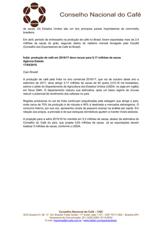 Conselho Nacional do Café – CNC
SCN Quadra 01, Bl. “C”, Ed. Brasília Trade Center, 11º andar, sala 1.101 - CEP 70711-902 – Brasília (DF)
Assessoria de Comunicação: (61) 3226-2269 / 8114-6632
E-mail: imprensa@cncafe.com.br / www.twitter.com/pauloandreck
de sacas. Os Estados Unidos são um dos principais países importadores da commodity
brasileira.
Em abril, período de entressafra na produção de café no Brasil, foram exportadas mais de 2,4
milhões de sacas do grão, segundo dados do relatório mensal divulgado pelo Cecafé
(Conselho dos Exportadores de Café do Brasil).
Índia: produção de café em 2016/17 deve recuar para 5,17 milhões de sacas
Agência Estado
17/05/2016
Caio Rinaldi
A produção de café pela Índia no ano comercial 2016/17, que vai de outubro deste ano a
setembro de 2017, deve atingir 5,17 milhões de sacas de 60 quilos (310,18 mil toneladas),
estima o adido do Departamento de Agricultura dos Estados Unidos (USDA, na sigla em inglês)
em Nova Délhi. O departamento reduziu sua estimativa, após um baixo regime de chuvas
reduzir o potencial de rendimento dos cafezais no país.
Regiões produtoras no sul da Índia continuam prejudicadas pela estiagem que atinge o país,
onde cerca de 70% da produção é de robusta e 90% é destinada a mercados estrangeiros. O
consumo interno, por sua vez, apresentou sinais de pequeno avanço na análise per capita. Em
relação aos preços, a previsão é de que estoques domésticos ajudem a manter níveis estáveis.
A projeção para a safra 2015/16 foi mantida em 5,3 milhões de sacas, abaixo da estimativa do
Conselho do Café do país, que projeta 5,83 milhões de sacas. Já as exportações devem
totalizar 5 milhões de sacas, conforme o USDA.
 