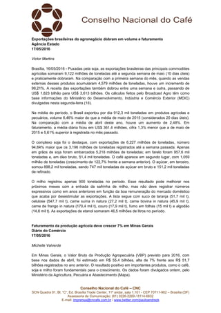 Conselho Nacional do Café – CNC
SCN Quadra 01, Bl. “C”, Ed. Brasília Trade Center, 11º andar, sala 1.101 - CEP 70711-902 – Brasília (DF)
Assessoria de Comunicação: (61) 3226-2269 / 8114-6632
E-mail: imprensa@cncafe.com.br / www.twitter.com/pauloandreck
Exportações brasileiras do agronegócio dobram em volume e faturamento
Agência Estado
17/05/2016
Victor Martins
Brasília, 16/05/2016 - Puxadas pela soja, as exportações brasileiras das principais commodities
agrícolas somaram 9,122 milhões de toneladas até a segunda semana de maio (10 dias úteis)
e praticamente dobraram. Na comparação com a primeira semana do mês, quando as vendas
externas desses produtos acumularam 4,579 milhões de toneladas, houve um incremento de
99,21%. A receita das exportações também dobrou entre uma semana e outra, passando de
US$ 1,823 bilhão para US$ 3,613 bilhões. Os cálculos feitos pelo Broadcast Agro têm como
base informações do Ministério do Desenvolvimento, Indústria e Comércio Exterior (MDIC)
divulgadas nesta segunda-feira (16).
Na média do período, o Brasil exportou por dia 912,3 mil toneladas em produtos agrícolas e
pecuários, volume 6,46% maior do que a média de maio de 2015 (considerados 20 dias úteis).
Na comparação com a média de abril deste ano, houve um aumento de 2,48%. Em
faturamento, a média diária ficou em US$ 361,4 milhões, cifra 1,3% menor que a de maio de
2015 e 5,61% superior à registrada no mês passado.
O complexo soja foi o destaque, com exportações de 6,227 milhões de toneladas, número
94,84% maior que os 3,196 milhões de toneladas registrados até a semana passada. Apenas
em grãos de soja foram embarcados 5,218 milhões de toneladas; em farelo foram 957,6 mil
toneladas e, em óleo bruto, 51,4 mil toneladas. O café aparece em segundo lugar, com 1,059
milhão de toneladas (crescimento de 122,7% frente a semana anterior). O açúcar, em terceiro,
somou 898,2 mil toneladas, sendo 747 mil toneladas de açúcar em bruto e 151,2 mil toneladas
de refinado.
O milho registrou apenas 900 toneladas no período. Esse resultado pode melhorar nos
próximos meses com a entrada da safrinha de milho, mas não deve registrar números
expressivos como em anos anteriores em função da boa remuneração do mercado doméstico
que acaba por desestimular as exportações. A lista segue com suco de laranja (51,7 mil t),
celulose (547,7 mil t), carne suína in natura (27,2 mil t), carne bovina in natura (45,9 mil t),
carne de frango in natura (170,4 mil t), couro (17,9 mil t), fumo em folhas (15 mil t) e algodão
(14,6 mil t). As exportações de etanol somaram 46,5 milhões de litros no período.
Faturamento da produção agrícola deve crescer 7% em Minas Gerais
Diário do Comércio
17/05/2016
Michelle Valverde
Em Minas Gerais, o Valor Bruto da Produção Agropecuária (VBP) previsto para 2016, com
base nos dados de abril, foi estimado em R$ 55,4 bilhões, alta de 7% frente aos R$ 51,7
bilhões registrados no ano anterior. O resultado positivo em importantes produtos, como o café,
soja e milho foram fundamentais para o crescimento. Os dados foram divulgados ontem, pelo
Ministério da Agricultura, Pecuária e Abastecimento (Mapa).
 