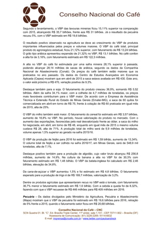 Conselho Nacional do Café – CNC
SCN Quadra 01, Bl. “C”, Ed. Brasília Trade Center, 11º andar, sala 1.101 - CEP 70711-902 – Brasília (DF)
Assessoria de Comunicação: (61) 3226-2269 / 8114-6632
E-mail: imprensa@cncafe.com.br / www.twitter.com/pauloandreck
Segundo o levantamento, o VBP das lavouras mineiras ficou 15,11% superior na comparação
com 2015, alcançando R$ 35,7 bilhões, frente aos R$ 31 bilhões. Já o resultado da pecuária
recuou 5%, com o VBP estimado em R$ 19,6 bilhões.
O resultado positivo observado na agricultura se deve ao crescimento do VBP de produtos
importantes influenciados pelos preços e volumes maiores. O VBP do café total, principal
produto do agronegócio estadual, ficou 21,12% superior, com faturamento de R$ 13,24 bilhões.
O grão tipo arábica apresentou expansão de 21,32% no VBP, R$ 13,1 bilhões. No café conilon
a alta foi de 3,16%, com faturamento estimado em R$ 122,3 milhões.
A alta no VBP do café foi estimulada por uma safra mineira 28,1% superior à passada,
podendo alcançar 28,14 milhões de sacas de arábica, segundo os dados da Companhia
Nacional de Abastecimento (Conab). Os preços do café também estão maiores que os
praticados no ano passado. Os dados do Centro de Estudos Avançados em Economia
Aplicada (Cepea) mostram que em abril de 2015 a saca estava avaliada em R$ 430. Este ano,
o valor está próximo a R$ 470, variação positiva de 9,3%.
Destaque também para a soja. O faturamento do produto cresceu 36,9%, somando R$ 5,52
bilhões. Além da safra 34,1% maior, com a colheita de 4,7 milhões de toneladas, os preços
mais favoráveis contribuíram para o VBP maior. De acordo com a Empresa de Assistência
Técnica e Extensão Rural do Estado de Minas Gerais (Emater-MG), a saca de 60 quilos foi
comercializada em abril em torno de R$ 75, frente à cotação de R$ 60 praticada em igual mês
de 2015, alta de 25%.
O VBP do milho também está maior. O faturamento do cereal foi estimado em R$ 3,57 bilhões,
aumento de 18,8% no VBP. No período, houve valorização do produto no mercado. Com o
aumento das exportações, favorecidas pelo real desvalorizado frente ao dólar, a saca do milho
foi negociada, em abril, em torno de R$ 48, enquanto em igual mês de 2015 o mesmo volume
custava R$ 28, alta de 71%. A produção total de milho será de 6,9 milhões de toneladas,
volume apenas 1,5% superior ao gerado na safra 2015/16.
O VBP da produção de feijão para 2016 foi estimado em R$ 1,59 bilhão, aumento de 13,34%.
O volume total de feijão a ser colhido na safra 2016/17, em Minas Gerais, será de 548,9 mil
toneladas, alta de 7,1%.
Destaque positivo também para a produção de algodão, cujo valor bruto alcançou R$ 256,8
milhões, aumento de 14,9%. Na cultura da banana a alta no VBP foi de 30,3% com
faturamento estimado em R$ 1,48 bilhão. O VBP da batata-inglesa foi calculado em R$ 2,46
bilhões, elevação de 34,8%.
Da cana-de-açúcar o VBP aumentou 1,5% e foi estimado em R$ 4,8 bilhões. O faturamento
esperado para a produção de trigo é de R$ 169,7 milhões, valorização de 3,2%.
Dentre os produtos agrícolas que apresentaram recuo no VBP está o tomate, com faturamento
36,7% menor e faturamento estimado em R$ 1,6 bilhão. Com a cebola a queda foi de 8,32%,
fazendo com que o VBP recuasse de R$ 446 milhões para R$ 409 milhões em 2016.
Pecuária - Os dados divulgados pelo Ministério da Agricultura, Pecuária e Abastecimento
(Mapa) mostram que o VBP da pecuária foi estimado em R$ 19,6 bilhões para 2016, retração
de 5% frente a 2015, quando o faturamento setor ficou em R$ 20,68 bilhões.
 