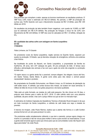 Conselho Nacional do Café – CNC
SCN Quadra 01, Bl. “C”, Ed. Brasília Trade Center, 11º andar, sala 1.101 - CEP 70711-902 – Brasília (DF)
Assessoria de Comunicação: (61) 3226-2269 / 8114-6632
E-mail: imprensa@cncafe.com.br / www.twitter.com/pauloandreck
Dos produtos que compõem o setor, apenas os bovinos mantiveram os resultados positivos. O
VBP ficou 2,8% maior e estimado em R$ 6,6 bilhões. No período, o VBP da produção de
suínos caiu 10,8% fazendo com que o faturamento recuasse de R$ 1,9 bilhão, para R$ 1,69
bilhão em 2016.
Os resultados da produção de leite também foram negativos, com queda de 10,98% no VBP
que foi estimado em R$ 6,78 bilhões. Na produção de frangos o recuo foi de 2,8% com
faturamento de R$ 3,43 bilhões. O VBP dos ovos foi calculado em R$ 1,12 bilhão, retração de
6%.
ES: qualidade das safras sofre com estiagem em Santa Leopoldina
G1 ES
17/05/2016
Fábio Linhares, da TV Gazeta
Os produtores rurais de Santa Leopoldina, região serrana do Espírito Santo, esperam por
queda na produção. O Estado, que já decretou situação de emergência, enfrenta uma extensa
crise hídrica.
Na localidade de ponte de Nazaré, em Santa Leopoldina, a propriedade da família do
Guilherme, 28 anos, tem 237 cabeças de gado, 50 pra produção de leite. O tempo seco
dificulta a alimentação dos animais e faz com que o gado de corte não engorde e a produção
do leite caía.
“O capim secou e a gente ainda faz o possível, compra silagem, faz silagem, busca até fora,
em Santa Teresa, Santa Maria. A gente corre atrás para não deixar o animal passar
necessidade” declara o produtor.
Na propriedade do Everaldo Schumacker, em Ribeiro Limpo, os 23 hectares de plantação de
café estão secos. A colheita, que antes durava dois meses, vai acabar em duas semanas. O
reflexo da falta de chuva é visto nos grãos pequenos e de baixa qualidade.
“Não está um grão formado, as rosetas do café está pequena. Se não chover em 30 dias, o
prejuízo será imenso para a safra de 2017, 2018. O café colhido está com uma péssima
qualidade, dá para vender, mas com o preço inferior ao que se tem no mercado hoje”.
A estimativa do Instituto Capixaba de Assistência Técnica e Extensão Rural (Incaper) é de que
em todo município de Santa Leopoldina, a colheita de café deste ano seja a metade do
previsto.
O técnico do Incaper, João Paulo Ramos, explica que a planta não formou e o café Conilon
precisa formar em um ano para produzir no outro.
“Os produtores estão simplesmente colhendo o que tem e parando, porque agora chegou no
inverno e a previsão é não ter chuva para molhar a terra e para encher os reservatórios. O que
a gente está torcendo agora é para que chova para que as comunidades rurais não fiquem sem
água para beber” diz João Paulo.
 