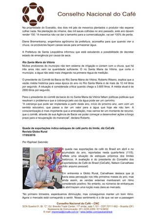 Conselho Nacional do Café – CNC
SCN Quadra 01, Bl. “C”, Ed. Brasília Trade Center, 11º andar, sala 1.101 - CEP 70711-902 – Brasília (DF)
Assessoria de Comunicação: (61) 3226-2269 / 8114-6632
E-mail: imprensa@cncafe.com.br / www.twitter.com/pauloandreck
Na propriedade do Everaldo, dos dois mil pés de mexerica plantados o produtor não esperar
colher nada. Na plantação de inhame, das mil sacas colhidas no ano passado, este ano devem
render 150. “A mexerica não vai dar o tamanho para a comercialização, vai ser 100% de perda.
Diene Bremenkamp, engenheira agrônoma da prefeitura, aconselha para que quando vier a
chuva, os produtores façam caixas secas para armazenar água.
A Prefeitura de Santa Leopoldina informou que está estudando a possibilidade de decretar
estado de emergência por causa da seca.
Rio Santa Maria da Vitória
Muitos produtores do município não tem sistema de irrigação e contam com a chuva, que há
três anos não vem na quantidade suficiente. O rio Santa Maria da Vitória, que corta o
município, a água não está mais chegando na primeira régua de medição.
O presidente do Comitê da Bacia do Rio Santa Maria da Vitória, Roberto Ribeiro, explica que a
vazão média histórica para essa época do ano no Rio Santa Maria é de mais de 10 mil litros
por segundo. A situação é considerada crítica quando chega a 3.800 litros. A média atual é de
2900 litros por segundo.
Para o presidente do comitê da bacia do rio Santa Maria da Vitória faltam políticas públicas que
resolvam o problema e que a cobrança pelo uso da água pode ser um caminho.
“A cobrança que pode ser implantada a partir deste ano, início do próximo ano, vem com um
sentido educativo, que passa a dar um valor para a água que hoje ela não tem. A
conscientização é mais importante que a arrecadação, mas vamos ter um montante de recurso,
que o comitê, através de sua Agência de Bacia vai poder começar a desenvolver ações a longo
prazo para a recuperação do manancial”, declara Roberto.
Queda de exportações indica estoques de café perto do limite, diz CeCafé
Revista Globo Rural
17/05/2016
Por Raphael Salomão
A queda nas exportações de café do Brasil em abril e no
acumulado do ano, reportadas nesta quarta-feira (11/5),
reflete uma situação de estoques próximos dos limites
históricos. A avaliação é do presidente do Conselho dos
Exportadores de Café do Brasil (CeCafé), Nelson Carvalhaes
(foto: arquivo pessoal).
Em entrevista a Globo Rural, Carvalhaes destaca que já
havia essa percepção nos três primeiros meses do ano, mas
ainda assim, as vendas externas mantiveram um ritmo
considerado positivo. No entanto, os números de embarques
de abril trazem uma noção mais clara ao mercado.
“No primeiro trimestre, esperávamos diminuição, mas conseguimos manter um bom ritmo.
Agora o mercado está começando a sentir. Nosso sentimento é o de que vai ser a passagem
 