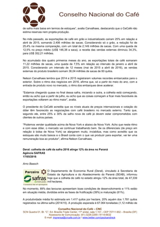 Conselho Nacional do Café – CNC
SCN Quadra 01, Bl. “C”, Ed. Brasília Trade Center, 11º andar, sala 1.101 - CEP 70711-902 – Brasília (DF)
Assessoria de Comunicação: (61) 3226-2269 / 8114-6632
E-mail: imprensa@cncafe.com.br / www.twitter.com/pauloandreck
de safra mais baixa em termos de estoques”, avalia Carvalhaes, destacando que o CeCafé não
estima reservas nem projeta produção.
No mês passado, as exportações de café em grão e industrializado caíram 25% em relação a
abril de 2015, somando 2,406 milhões de sacas. Considerando só o grão, a redução foi de
25,4% na mesma comparação, com um total de 2,149 milhões de sacas. Com uma queda de
12,5% no preço médio (US$ 146,38 a saca), a receita das vendas externas diminuiu 34,3%,
para US$ 352,21 milhões.
No acumulado dos quatro primeiros meses do ano, as exportações totais de café somaram
11,22 milhões de sacas, uma queda de 7,5% em relação ao intervalo de janeiro a abril de
2015. Considerando um intervalo de 12 meses (mai de 2015 a abril de 2016), as vendas
externas do produto brasileiro somam 36,04 milhões de sacas de 60 quilos.
Nelson Carvalhaes lembra que 2014 e 2015 registraram volumes recordes embarcados para o
exterior. Sobre o ritmo dos negócios em 2016, afirma que, só a partir do meio do ano, com a
entrada de produto novo no mercado, o ritmo dos embarques deve acelerar.
“Estamos chegando quase no final dessa safra, iniciando a outra, a colheita está começando,
então eu acho que a partir de julho, eu acho que as coisas começam a ficar mais favoráveis às
exportações voltarem ao ritmo maior”, avalia.
O presidente do CeCafé acredita que os níveis atuais de preços internacionais e cotação do
dólar têm favorecido as negociações com café brasileiro no mercado externo. Tanto que,
segundo ele, entre 25% e 30% da safra nova de café já devem estar comprometidos com
clientes de outros países.
“Podemos vender qualidade acima de Nova York e abaixo de Nova York. Acho que neste ritmo
e com esse dólar, o mercado vai continuar trabalhando bem. Se os diferenciais (de preço em
relação à bolsa de Nova York) se alargarem muito, inviabiliza, mas como acredito que os
estoques são muito baixos e o Brasil conta com o que vai produzir para exportar, vai ter uma
remuneração boa ao produtor”, afirma Nelson Carvalhaes.
Deral: colheita de café da safra 2016 atinge 12% da área no Paraná
Agência SAFRAS
17/05/2016
Arno Baasch
O Departamento de Economia Rural (Deral), vinculado à Secretaria de
Estado da Agricultura e do Abastecimento do Paraná (SEAB), informou
hoje que a colheita de café no estado atingiu 12% da área total, de 47,339
mil hectares.
No momento, 89% das lavouras apresentam boas condições de desenvolvimento e 11% estão
em situação média, divididas entre as fases de frutificação (39%) e maturação (61%).
A produtividade média foi estimada em 1.417 quilos por hectare, 20% aquém dos 1.781 quilos
registrados na última safra (2014/15). A produção esperada é 67.064 toneladas (1,12 milhão de
 