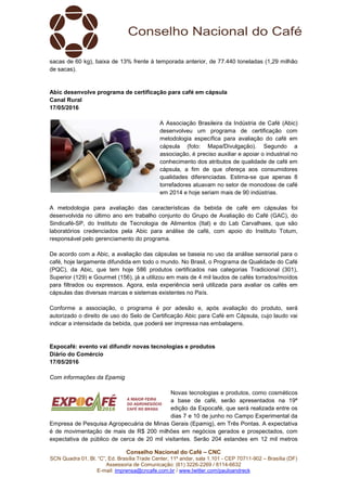 SCN Quadra 01, Bl. “C”, Ed. Brasília Trade Center, 11º andar, sala 1.101
Assessori
E-mail: imprensa@cncafe.com.br
sacas de 60 kg), baixa de 13% frente à temporada anterior, de 77.440 toneladas (1,29 milhão
de sacas).
Abic desenvolve programa de ce
Canal Rural
17/05/2016
A metodologia para avaliação das características da bebida de café em cápsulas foi
desenvolvida no último ano em trabalho conjunto do Grupo de Avaliação do Café (GAC), do
Sindicafé-SP, do Instituto de Tecnologia d
laboratórios credenciados pela Abic para análise de café, com apoio do Instituto Totum,
responsável pelo gerenciamento do programa.
De acordo com a Abic, a avaliação das cápsulas se baseia no uso da análise
café, hoje largamente difundida em todo o mundo. No Brasil, o Programa de Qualidade do Café
(PQC), da Abic, que tem hoje 586 produtos certificados nas categorias Tradicional (301),
Superior (129) e Gourmet (156), já a utilizou em mais de 4
para filtrados ou expressos. Agora, esta experiência será utilizada para avaliar os cafés em
cápsulas das diversas marcas e sistemas existentes no País.
Conforme a associação, o programa é por adesão e, após avaliação
autorizado o direito de uso do Selo de Certificação Abic para Café em Cápsula, cujo laudo vai
indicar a intensidade da bebida, que poderá ser impressa nas embalagens.
Expocafé: evento vai difund
Diário do Comércio
17/05/2016
Com informações da Epamig
Empresa de Pesquisa Agropecuária de Minas Gerais (Epamig), em Três Pontas. A expecta
é de movimentação de mais de R$ 200 milhões em negócios gerados e prospectados, com
expectativa de público de cerca de 20 mil visitantes. Serão 204 estandes em 12 mil metros
Conselho Nacional do Café – CNC
SCN Quadra 01, Bl. “C”, Ed. Brasília Trade Center, 11º andar, sala 1.101 - CEP 70711
Assessoria de Comunicação: (61) 3226-2269 / 8114-6632
imprensa@cncafe.com.br / www.twitter.com/pauloandreck
sacas de 60 kg), baixa de 13% frente à temporada anterior, de 77.440 toneladas (1,29 milhão
ic desenvolve programa de certificação para café em cápsula
A Associação Brasileira da Indústria de Café (Abic)
desenvolveu um programa de certificação com
metodologia específica para avaliação do café em
cápsula (foto: Mapa/Divulgação). Segundo a
associação, é preciso auxiliar e apoiar o industrial no
conhecimento dos atributos de qualidade de café em
cápsula, a fim de que ofereça aos consumidores
qualidades diferenciadas. Estima-se que apenas 8
torrefadores atuavam no setor de monodose de café
em 2014 e hoje seriam mais de 90 indústrias.
A metodologia para avaliação das características da bebida de café em cápsulas foi
desenvolvida no último ano em trabalho conjunto do Grupo de Avaliação do Café (GAC), do
SP, do Instituto de Tecnologia de Alimentos (Ital) e do Lab Carvalhaes, que são
laboratórios credenciados pela Abic para análise de café, com apoio do Instituto Totum,
responsável pelo gerenciamento do programa.
De acordo com a Abic, a avaliação das cápsulas se baseia no uso da análise
café, hoje largamente difundida em todo o mundo. No Brasil, o Programa de Qualidade do Café
(PQC), da Abic, que tem hoje 586 produtos certificados nas categorias Tradicional (301),
Superior (129) e Gourmet (156), já a utilizou em mais de 4 mil laudos de cafés torrados/moídos
para filtrados ou expressos. Agora, esta experiência será utilizada para avaliar os cafés em
cápsulas das diversas marcas e sistemas existentes no País.
Conforme a associação, o programa é por adesão e, após avaliação
autorizado o direito de uso do Selo de Certificação Abic para Café em Cápsula, cujo laudo vai
indicar a intensidade da bebida, que poderá ser impressa nas embalagens.
Expocafé: evento vai difundir novas tecnologias e produtos
Novas tecnologias e produtos, como cosméticos
a base de café, serão apresentados na 19ª
edição da Expocafé, que será realizada entre os
dias 7 e 10 de junho no Campo Experimental da
Empresa de Pesquisa Agropecuária de Minas Gerais (Epamig), em Três Pontas. A expecta
é de movimentação de mais de R$ 200 milhões em negócios gerados e prospectados, com
expectativa de público de cerca de 20 mil visitantes. Serão 204 estandes em 12 mil metros
CEP 70711-902 – Brasília (DF)
sacas de 60 kg), baixa de 13% frente à temporada anterior, de 77.440 toneladas (1,29 milhão
A Associação Brasileira da Indústria de Café (Abic)
desenvolveu um programa de certificação com
metodologia específica para avaliação do café em
cápsula (foto: Mapa/Divulgação). Segundo a
associação, é preciso auxiliar e apoiar o industrial no
conhecimento dos atributos de qualidade de café em
cápsula, a fim de que ofereça aos consumidores
se que apenas 8
torrefadores atuavam no setor de monodose de café
2014 e hoje seriam mais de 90 indústrias.
A metodologia para avaliação das características da bebida de café em cápsulas foi
desenvolvida no último ano em trabalho conjunto do Grupo de Avaliação do Café (GAC), do
e Alimentos (Ital) e do Lab Carvalhaes, que são
laboratórios credenciados pela Abic para análise de café, com apoio do Instituto Totum,
De acordo com a Abic, a avaliação das cápsulas se baseia no uso da análise sensorial para o
café, hoje largamente difundida em todo o mundo. No Brasil, o Programa de Qualidade do Café
(PQC), da Abic, que tem hoje 586 produtos certificados nas categorias Tradicional (301),
mil laudos de cafés torrados/moídos
para filtrados ou expressos. Agora, esta experiência será utilizada para avaliar os cafés em
Conforme a associação, o programa é por adesão e, após avaliação do produto, será
autorizado o direito de uso do Selo de Certificação Abic para Café em Cápsula, cujo laudo vai
ologias e produtos, como cosméticos
a base de café, serão apresentados na 19ª
edição da Expocafé, que será realizada entre os
dias 7 e 10 de junho no Campo Experimental da
Empresa de Pesquisa Agropecuária de Minas Gerais (Epamig), em Três Pontas. A expectativa
é de movimentação de mais de R$ 200 milhões em negócios gerados e prospectados, com
expectativa de público de cerca de 20 mil visitantes. Serão 204 estandes em 12 mil metros
 