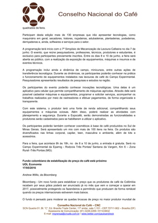Conselho Nacional do Café – CNC
SCN Quadra 01, Bl. “C”, Ed. Brasília Trade Center, 11º andar, sala 1.101 - CEP 70711-902 – Brasília (DF)
Assessoria de Comunicação: (61) 3226-2269 / 8114-6632
E-mail: imprensa@cncafe.com.br / www.twitter.com/pauloandreck
quadrados de feira.
Participam desta edição mais de 130 empresas que irão apresentar tecnologias, como
maquinário em geral, secadores, tratores, roçadeiras, adubadeiras, plantadeiras, podadeiras,
derriçadeiras e, ainda, softwares e serviços para o setor.
A programação terá início com o 7º Simpósio de Mecanização da Lavoura Cafeeira no dia 7 de
junho. O evento, que reúne pesquisadores, professores, técnicos, produtores e estudantes, é
exclusivo para participantes previamente inscritos. Entre os dias 8 e 10 de junho, a feira será
aberta ao público, com a realização da exposição de equipamentos, máquinas e insumos e de
eventos técnicos.
A programação inclui ainda a dinâmica de campo, minicursos, entre outras ações de
transferência tecnológica. Durante as dinâmicas, os participantes poderão conhecer na prática
o funcionamento de equipamentos instalados nas lavouras de café do Campo Experimental.
Pesquisadores apresentarão resultados de pesquisas e estudos na região.
Os participantes do evento poderão conhecer inovações tecnológicas. Uma delas é um
aplicativo para celular que permite compartilhamento de máquinas agrícolas. Através dele será
possível cadastrar máquinas e equipamentos, programar e solicitar serviços, acompanhar os
trabalhos realizados por meio de rastreadores e efetuar pagamentos, de forma organizada e
transparente.
Com este sistema, o produtor terá uma fonte de renda adicional, compartilhando seus
equipamentos e máquinas ociosas. Além disso, poderá realizar as atividades com
planejamento e segurança. Durante a Expocafé, serão demonstradas as funcionalidades e
produtores serão cadastrados para se habilitarem a utilizar o aplicativo.
Os participantes poderão também conhecer cosméticos à base de café produzidos no Sul de
Minas Gerais. Será apresentado um mix com mais de 100 itens na feira. Os produtos são
diversificados nas linhas corporal, capilar, teen, masculina e ambiente, além de kits e
acessórios.
Para a feira, que acontece 8h às 18h, no de 8 a 10 de junho, a entrada é gratuita. Será no
Campo Experimental da Epamig - Rodovia Três Pontas/ Santana da Vargem, Km 6 – Zona
Rural -Três Pontas (MG).
Fundo colombiano de estabilização do preço do café está próximo
UOL Economia
17/05/2016
Andrew Willis, da Bloomberg
Bloomberg - Um novo fundo para estabilizar o preço que os produtores de café da Colômbia
recebem por seus grãos poderá ser anunciado já no mês que vem e começar a operar em
2017, possivelmente protegendo os fazendeiros e permitindo que produzam de forma rentável
quando os preços internacionais estiverem mais baixos.
O fundo é pensado para moderar as quedas bruscas de preço no maior produtor mundial de
 