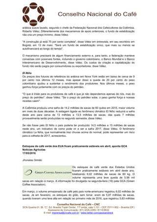 Conselho Nacional do Café – CNC
SCN Quadra 01, Bl. “C”, Ed. Brasília Trade Center, 11º andar, sala 1.101 - CEP 70711-902 – Brasília (DF)
Assessoria de Comunicação: (61) 3226-2269 / 8114-6632
E-mail: imprensa@cncafe.com.br / www.twitter.com/pauloandreck
arábica suave lavado, segundo o chefe da Federação Nacional dos Cafeicultores da Colômbia,
Roberto Vélez. Diferentemente dos mecanismos de apoio anteriores, o fundo de estabilização
não cria um preço mínimo, disse Vélez.
"A construção já está 75 por cento completa", disse Vélez em entrevista, em seu escritório em
Bogotá, em 13 de maio. "Será um fundo de estabilização único, que mais ou menos se
autofinanciará ao longo do tempo".
O mecanismo precisará de algum financiamento externo e, para tanto, a federação manteve
conversas com possíveis fontes, incluindo o governo colombiano, o Banco Mundial e o Banco
Interamericano de Desenvolvimento, disse Vélez. Os custos de criação e capitalização do
fundo não serão pagos por consumidores ou exportadores, disse Vélez.
El Niño
Os preços dos futuros de referência do arábica em Nova York estão em baixa de cerca de 9
por cento nos últimos 12 meses, mas apesar disso a queda de 20 por cento do peso
colombiano ajudou a sustentar o rendimento dos produtores. Nos últimos meses, o peso
ganhou força juntamente com os preços do petróleo.
"O que é triste para os produtores de café é que já não dependemos apenas de nós, mas do
preço do petróleo", disse Vélez. "Se o preço do petróleo sobe, o peso ganha força e nossas
receitas caem".
A Colômbia produziu uma safra de 14,2 milhões de sacas de 60 quilos em 2015, maior volume
em mais de duas décadas. A estiagem ligada ao fenômeno climático El Niño reduzirá a safra
deste ano para cerca de 13 milhões a 13,5 milhões de sacas, das quais 7 milhões
provavelmente serão produzidas no segundo semestre, disse Vélez.
Se não fosse pelo El Niño o país poderia ter produzido 14,5 milhões a 15 milhões de sacas
neste ano, um indicativo de como pode vir a ser a safra 2017, disse Vélez. O fenômeno
climático La Niña, que normalmente traz chuvas acima do normal, pode representar um risco
para a colheita de 2017, acrescentou.
Estoques de café verde dos EUA ficam praticamente estáveis em abril, aponta GCA
Notícias Agrícolas
17/05/2016
Jhonatas Simião
Os estoques de café verde dos Estados Unidos
ficaram praticamente estáveis em abril deste ano,
totalizando 6,02 milhões de sacas de 60 kg. O
volume representa uma leve queda de 5,98 mil
sacas em relação à março. A informação foi divulgada na segunda-feira (16) pela GCA (Green
Coffee Association).
Em março, o volume armazenado de café pelo país norte-americano registrou 6,02 milhões de
sacas. Já em fevereiro, os estoques do grão, sem torrar, eram de 5,87 milhões de sacas,
quando tiveram uma leve alta em relação ao primeiro mês de 2016, que registrou 5,83 milhões
 