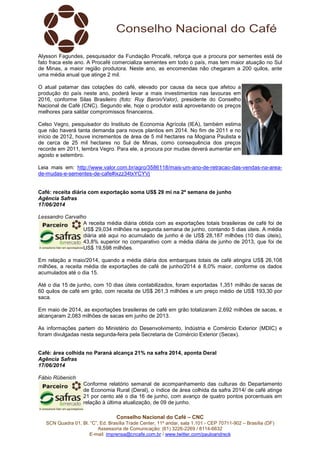 Conselho Nacional do Café – CNC
SCN Quadra 01, Bl. “C”, Ed. Brasília Trade Center, 11º andar, sala 1.101 - CEP 70711-902 – Brasília (DF)
Assessoria de Comunicação: (61) 3226-2269 / 8114-6632
E-mail: imprensa@cncafe.com.br / www.twitter.com/pauloandreck
Alysson Fagundes, pesquisador da Fundação Procafé, reforça que a procura por sementes está de
fato fraca este ano. A Procafé comercializa sementes em todo o país, mas tem maior atuação no Sul
de Minas, a maior região produtora. Neste ano, as encomendas não chegaram a 200 quilos, ante
uma média anual que atinge 2 mil.
O atual patamar das cotações do café, elevado por causa da seca que afetou a
produção do país neste ano, poderá levar a mais investimentos nas lavouras em
2016, conforme Silas Brasileiro (foto: Ruy Baron/Valor), presidente do Conselho
Nacional de Café (CNC). Segundo ele, hoje o produtor está aproveitando os preços
melhores para saldar compromissos financeiros.
Celso Vegro, pesquisador do Instituto de Economia Agrícola (IEA), também estima
que não haverá tanta demanda para novos plantios em 2014. No fim de 2011 e no
início de 2012, houve incrementos de área de 5 mil hectares na Mogiana Paulista e
de cerca de 25 mil hectares no Sul de Minas, como consequência dos preços
recorde em 2011, lembra Vegro. Para ele, a procura por mudas deverá aumentar em
agosto e setembro.
Leia mais em: http://www.valor.com.br/agro/3586118/mais-um-ano-de-retracao-das-vendas-na-area-
de-mudas-e-sementes-de-cafe#ixzz34txYCYVj
Café: receita diária com exportação soma US$ 29 mi na 2ª semana de junho
Agência Safras
17/06/2014
Lessandro Carvalho
A receita média diária obtida com as exportações totais brasileiras de café foi de
US$ 29,034 milhões na segunda semana de junho, contando 5 dias úteis. A média
diária até aqui no acumulado de junho é de US$ 28,187 milhões (10 dias úteis),
43,8% superior no comparativo com a média diária de junho de 2013, que foi de
US$ 19,598 milhões.
Em relação a maio/2014, quando a média diária dos embarques totais de café atingira US$ 26,108
milhões, a receita média de exportações de café de junho/2014 é 8,0% maior, conforme os dados
acumulados até o dia 15.
Até o dia 15 de junho, com 10 dias úteis contabilizados, foram exportadas 1,351 milhão de sacas de
60 quilos de café em grão, com receita de US$ 261,3 milhões e um preço médio de US$ 193,30 por
saca.
Em maio de 2014, as exportações brasileiras de café em grão totalizaram 2,692 milhões de sacas, e
alcançaram 2,083 milhões de sacas em junho de 2013.
As informações partem do Ministério do Desenvolvimento, Indústria e Comércio Exterior (MDIC) e
foram divulgadas nesta segunda-feira pela Secretaria de Comércio Exterior (Secex).
Café: área colhida no Paraná alcança 21% na safra 2014, aponta Deral
Agência Safras
17/06/2014
Fábio Rübenich
Conforme relatório semanal de acompanhamento das culturas do Departamento
de Economia Rural (Deral), o índice de área colhida da safra 2014/ de café atinge
21 por cento até o dia 16 de junho, com avanço de quatro pontos porcentuais em
relação à última atualização, de 09 de junho.
 