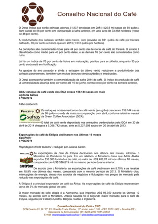 Conselho Nacional do Café – CNC
SCN Quadra 01, Bl. “C”, Ed. Brasília Trade Center, 11º andar, sala 1.101 - CEP 70711-902 – Brasília (DF)
Assessoria de Comunicação: (61) 3226-2269 / 8114-6632
E-mail: imprensa@cncafe.com.br / www.twitter.com/pauloandreck
O Deral indica que serão colhidas apenas 31.537 toneladas em 2014 (525,6 mil sacas de 60 quilos),
com queda de 68 por cento em comparação à safra anterior, em uma área de 33.868 hectares (recuo
de 48 por cento).
A produtividade dos cafezais também será menor, com previsão de 931 quilos de café por hectare
cultivado, 39 por cento a menos que em 2013 (1.531 quilos por hectare).
As condições são consideradas boas para 44 por cento das lavouras de café do Paraná. O estado é
classificado como médio para 40 por cento delas, e as demais 16 por cento são consideradas como
ruins.
Já há um índice de 70 por cento de frutos em maturação, prontos para a colheita, enquanto 30 por
cento ainda está em frutificação.
As geadas do ano passado e ainda a estiagem do último verão reduziram a produtividade dos
cafezais paranaenses, também com muitas lavouras sendo podadas e erradicadas.
O Deral acompanha também a comercialização da safra 2014 de café. O índice de produção de café
já comercializada alcança sete por cento até 16 de junho, contra cinco por cento na semana anterior.
GCA: estoque de café verde dos EUA cresce 159.144 sacas em maio
Agência Safras
17/06/2014
Fábio Rübenich
Os estoques norte-americanos de café verde (em grão) cresceram 159.144 sacas
de 60 quilos no mês de maio na comparação com abril, conforme relatório mensal
da Green Coffee Association (GCA).
O total de café verde depositado nos armazéns credenciados pela GCA em 30 de
abril de 2014 chegava a 5.396.742 sacas, ante as 5.237.598 sacas em 30 de abril de 2013.
Exportações de café da Etiópia declinaram nos últimos 10 meses
CaféPoint
17/06/2014
Reportagem World Bulletin/ Tradução por Juliana Santin.
As exportações de café da Etiópia declinaram nos últimos dez meses, informou o
Ministério do Comércio do país. Em um relatório, o Ministério disse que Addis Ababa
exportou 136.000 toneladas de café, no valor de US$ 489,28 mil nos últimos 10 meses,
comparado com US$ 576,819 mil no mesmo período do ano anterior.
De acordo com o Ministério, as exportações de café declinaram em 8,79% e as receitas
em 15,8% nos últimos dez meses, comparado com o mesmo período de 2013. O Ministério citou
interrupções de energia, atraso nos acordos de negócios e flutuações nos preços de mercado pela
redução nas exportações de café.
A Etiópia é o principal exportador de café da África. As exportações de café da Etiópia representam
cerca de 3% do mercado global de café.
O maior mercado do café etíope é a Alemanha, que importou US$ 95.750 durante os últimos 10
meses, de acordo com o Ministério. Arábia Saudita foi o segundo maior mercado para o café da
Etiópia, seguida por Estados Unidos, Bélgica, Sudão e Inglaterra.
 