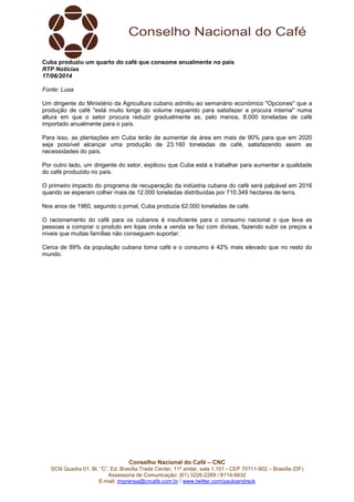 Conselho Nacional do Café – CNC
SCN Quadra 01, Bl. “C”, Ed. Brasília Trade Center, 11º andar, sala 1.101 - CEP 70711-902 – Brasília (DF)
Assessoria de Comunicação: (61) 3226-2269 / 8114-6632
E-mail: imprensa@cncafe.com.br / www.twitter.com/pauloandreck
Cuba produziu um quarto do café que consome anualmente no país
RTP Notícias
17/06/2014
Fonte: Lusa
Um dirigente do Ministério da Agricultura cubano admitiu ao semanário económico "Opciones" que a
produção de café "está muito longe do volume requerido para satisfazer a procura interna" numa
altura em que o setor procura reduzir gradualmente as, pelo menos, 8.000 toneladas de café
importado anualmente para o país.
Para isso, as plantações em Cuba terão de aumentar de área em mais de 90% para que em 2020
seja possível alcançar uma produção de 23.160 toneladas de café, satisfazendo assim as
necessidades do país.
Por outro lado, um dirigente do setor, explicou que Cuba está a trabalhar para aumentar a qualidade
do café produzido no país.
O primeiro impacto do programa de recuperação da indústria cubana do café será palpável em 2016
quando se esperam colher mais de 12.000 toneladas distribuídas por 710.349 hectares de terra.
Nos anos de 1960, segundo o jornal, Cuba produzia 62.000 toneladas de café.
O racionamento do café para os cubanos é insuficiente para o consumo nacional o que leva as
pessoas a comprar o produto em lojas onde a venda se faz com divisas, fazendo subir os preços a
níveis que muitas famílias não conseguem suportar.
Cerca de 89% da população cubana toma café e o consumo é 42% mais elevado que no resto do
mundo.
 