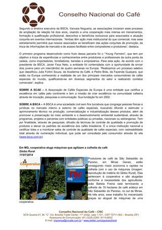Conselho Nacional do Café – CNC
SCN Quadra 01, Bl. “C”, Ed. Brasília Trade Center, 11º andar, sala 1.101 - CEP 70711-902 – Brasília (DF)
Assessoria de Comunicação: (61) 3226-2269 / 8114-6632
E-mail: imprensa@cncafe.com.br / www.twitter.com/pauloandreck
Segundo a diretora executiva da BSCA, Vanusia Nogueira, as associações iniciaram esse processo
de ampliação de relação há dois anos, visando a uma cooperação mais intensa em treinamentos,
formação e qualificação profissional, descontos e benefícios exclusivos para associados e atuação
conjunta em eventos internacionais. “Ambas têm ação mais institucional do que comercial, mas esse
estreitamento permitirá que nossos associados se beneficiem das ações conjuntas de promoção, da
troca de informações de mercado e de acesso facilitado entre compradores e produtores”, destaca.
O primeiro programa desenvolvido como fruto dessa parceria foi o “Young Farmers”, que tem por
objetivo a troca de experiências e conhecimentos entre produtores e profissionais da outra ponta da
cadeia, como importadores, torrefadores, baristas e empresários. Para esta ação, de acordo com o
presidente da BSCA, Javier Faus Neto, a entidade foi contemplada com a oportunidade de enviar
dois jovens para um intercâmbio de quatro semanas na Europa. “Realizamos um processo seletivo
que classificou Julia Fortini Souza, da Academia do Café, e Pedro Brás, da Fazenda Guaiçara, que
estão na Europa conhecendo a realidade de um dos principais mercados consumidores de cafés
especiais do mundo, qualificando-se em diversos segmentos do setor e realizando contatos
comerciais”, explica.
SOBRE A SCAE – A Associação de Cafés Especiais da Europa é uma entidade que certifica a
excelência em cafés pelo continente e tem a missão de criar excelência na comunidade cafeeira
através de inovação, pesquisas e comunicação. Sua fundação foi em 2002.
SOBRE A BSCA – A BSCA é uma sociedade civil sem fins lucrativos que congrega pessoas físicas e
jurídicas no mercado interno e externo de cafés especiais, buscando difundir e estimular o
aprimoramento técnico na produção, comercialização e industrialização desses produtos, além de
promover a preservação do meio ambiente e o desenvolvimento ambiental sustentável, através de
programas, projetos e parcerias com entidades públicas ou privadas, nacionais ou estrangeiras. Tem
por finalidade, através de pesquisas, difusão de técnicas de controle de qualidade e promoção de
produtos e elevar os padrões de excelência dos cafés brasileiros. É a única instituição nacional a
certificar lotes e a monitorar selos de controle de qualidade de cafés especiais, com rastreabilidade
total através de numeração individual, que pode ser consultada pelo consumidor através do site
(www.bsca.com.br).
Em MG, cooperativa aluga máquinas que agilizam a colheita do café
Globo Rural
17/07/2014
Produtores de café de São Sebastião do
Paraíso, em Minas Gerais, estão
conseguindo maior economia e rapidez na
colheita com o uso de máquinas (imagem:
reprodução de matéria do Globo Rural). Elas
pertencem à cooperativa e são alugadas
conforme a necessidade dos agricultores.
João Batista Freiria está terminando a
colheita de 19 hectares de café arábica em
São Sebastião do Paraíso, no sul de Minas.
Há três anos, esse trabalho foi mecanizado
graças ao aluguel de máquinas de uma
cooperativa.
 