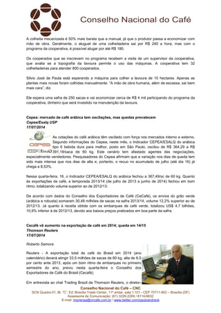 Conselho Nacional do Café – CNC
SCN Quadra 01, Bl. “C”, Ed. Brasília Trade Center, 11º andar, sala 1.101 - CEP 70711-902 – Brasília (DF)
Assessoria de Comunicação: (61) 3226-2269 / 8114-6632
E-mail: imprensa@cncafe.com.br / www.twitter.com/pauloandreck
A colheita mecanizada é 50% mais barata que a manual, já que o produtor passa a economizar com
mão de obra. Geralmente, o aluguel de uma colheitadeira sai por R$ 240 a hora, mas com o
programa da cooperativa, é possível alugar por até R$ 180.
Os cooperados que se inscrevem no programa recebem a visita de um supervisor da cooperativa,
que avalia se a topografia da lavoura permite o uso das máquinas. A cooperativa tem 32
colheitadeiras para atender 800 cooperados.
Silvio José de Paula está esperando a máquina para colher a lavoura de 10 hectares. Apenas as
plantas mais novas foram colhidas manualmente. “A mão de obra humana, além de escassa, sai bem
mais cara”, diz.
Ele espera uma safra de 250 sacas e vai economizar cerca de R$ 4 mil participando do programa da
cooperativa, dinheiro que será investido na manutenção da lavoura.
Cepea: mercado de café arábica tem oscilações, mas quedas prevalecem
Cepea/Esalq USP
17/07/2014
As cotações do café arábica têm oscilado com força nos mercados interno e externo.
Segundo informações do Cepea, neste mês, o Indicador CEPEA/ESALQ do arábica
tipo 6 bebida dura para melhor, posto em São Paulo, oscilou de R$ 364,29 a R$
391,18/saca de 60 kg. Este cenário tem afastado agentes das negociações,
especialmente vendedores. Pesquisadores do Cepea afirmam que a variação nos dias de queda tem
sido mais intensa que nos dias de alta e, portanto, o recuo no acumulado de julho (até dia 16) já
chega a 8,53%.
Nessa quarta-feira, 16, o Indicador CEPEA/ESALQ do arábica fechou a 367,49/sc de 60 kg. Quanto
às exportações de café, a temporada 2013/14 (de julho de 2013 a junho de 2014) fechou em bom
ritmo, totalizando volume superior ao de 2012/13.
De acordo com dados do Conselho dos Exportadores de Café (CeCafé), os envios do grão verde
(arábica e robusta) somaram 30,48 milhões de sacas na safra 2013/14, volume 12,2% superior ao de
2012/13. Já quanto à receita obtida com os embarques de café verde, totalizou US$ 4,7 bilhões,
10,9% inferior à de 2012/13, devido aos baixos preços praticados em boa parte da safra.
Cecafé vê aumento na exportação de café em 2014; queda em 14/15
Thomson Reuters
17/07/2014
Roberto Samora
Reuters - A exportação total de café do Brasil em 2014 (ano
calendário) deverá atingir 33,5 milhões de sacas de 60 kg, alta de 6,5
por cento ante 2013, após um bom ritmo de embarques no primeiro
semestre do ano, previu nesta quarta-feira o Conselho dos
Exportadores de Café do Brasil (Cecafé).
Em entrevista ao chat Trading Brazil da Thomson Reuters, o diretor-
 