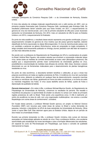 Conselho Nacional do Café – CNC
SCN Quadra 01, Bl. “C”, Ed. Brasília Trade Center, 11º andar, sala 1.101 - CEP 70711-902 – Brasília (DF)
Assessoria de Comunicação: (61) 3226-2269 / 8114-6632
E-mail: imprensa@cncafe.com.br / www.twitter.com/pauloandreck
instituição participante do Consórcio Pesquisa Café - e da Universidade de Kentucky, Estados
Unidos.
O início dos estudos de virologia molecular especificamente com o café ocorreu em 2001, com os
primeiros projetos financiados pelo Consórcio Pesquisa Café, coordenado pela Embrapa Café. Os
resultados preliminares deram subsídio para que fosse iniciado, em 2011, o sequenciamento do
genoma do vírus da mancha-anular, com a ida do primeiro estudante da Ufla para cursar doutorado
sanduíche na Universidade de Kentucky. Em 2012, mais um estudante da Ufla foi para os Estados
Unidos e, em 2014, o sequenciamento foi finalizado.
Do ponto de vista acadêmico, o resultado desse estudo representa uma grande contribuição, já que o
sequenciamento completo do genoma do vírus mostrou que ele possui genoma bipartido, estando
classificado de forma equivocada na classe Mononegavirales. O vírus da mancha-anular passa a ser
um candidato a pertencer ao gênero Dichorhavirus, ainda em proposição no órgão competente. O
artigo completo será brevemente publicado no Virology Journal, periódico com alto fator de impacto e
um dos mais relevantes da área.
De acordo com a professora do Departamento de Fitopatologia da UFLA e coordenadora do projeto
no Brasil, Antônia Reis Figueira, não existem estudos que envolvem a composição molecular desse
vírus, sendo todas as medidas de controle direcionadas ao ácaro vetor (Brevipalpus phoenicis). Ela
explica que o sequenciamento permite maior conhecimento da diversidade genética do vírus,
possibilitando a recomendação de medidas mais eficazes de controle. Além disso, favorece o estudo
direcionado ao uso de ferramentas moleculares para o desenvolvimento de plantas transgênicas
resistentes ao vírus.
Do ponto de vista econômico, a descoberta também beneficia o cafeicultor, já que a virose traz
prejuízos econômicos em todas as regiões produtoras do País. A incidência do vírus tem aumentado
nos últimos anos, afetando os cafeeiros em qualquer fase de desenvolvimento, causando manchas
cloróticas ou necróticas nas folhas, geralmente em forma de anéis concêntricos, e na forma de anéis
ou manchas irregulares nos frutos. O vírus causa desfolha severa de folhas, queda de frutos e
depreciação da qualidade da bebida.
Parceria Internacional – Em visita à Ufla, o professor Michael Maurice Goodin, do Departamento de
Fitopatologia da Universidade de Kentucky, comemora os resultados da parceria. Ele ressalta a
importância da pesquisa e a oportunidade de ampliar os estudos no campo com visitas às principais
regiões produtoras de café no Brasil. "Está sendo uma experiência única. A Ufla é realmente um
centro de excelência na área do café, com uma organização multidisciplinar, nos ensina a conciliar
fitopatologia com outras áreas do conhecimento", considera.
Em função dessa parceria, o professor Michael Goodin aprovou um projeto na National Science
Foundation (NSF) com recursos para visitar áreas de campo no Brasil e outras demandas da
pesquisa, incluindo o intercâmbio na UFLA de duas estudantes da Universidade de Kentucky, Olivia
Jones e Layne Ellen Duff. Elas retornam agora para os Estados Unidos, depois de um período de
dois meses na universidade mineira.
Durante sua primeira temporada na Ufla, o professor Goodin ministrou dois cursos em técnicas
avançadas em biotecnologia aplicada ao estudo de vírus. Para a professora Antônia, uma excelente
oportunidade para atualização de novas tecnologias e para a formação diferenciada dos estudantes,
em especial do curso de Pós-Graduação em Fitopatologia, que busca o conceito de qualidade
internacional na Capes.
 