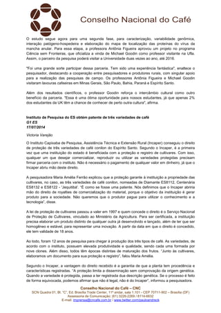 Conselho Nacional do Café – CNC
SCN Quadra 01, Bl. “C”, Ed. Brasília Trade Center, 11º andar, sala 1.101 - CEP 70711-902 – Brasília (DF)
Assessoria de Comunicação: (61) 3226-2269 / 8114-6632
E-mail: imprensa@cncafe.com.br / www.twitter.com/pauloandreck
O estudo segue agora para uma segunda fase, para caracterização, variabilidade genômica,
interação patógeno-hospedeira e elaboração do mapa de localização das proteínas do vírus da
mancha anular. Para essa etapa, a professora Antônia Figueira aprovou um projeto no programa
Ciência sem Fronteiras, que oficializa a vinda de Michael Goodin como professor visitante na Ufla.
Assim, o parceiro da pesquisa poderá visitar a Universidade duas vezes ao ano, até 2016.
"Foi uma grande sorte participar dessa parceria. Tem sido uma experiência fantástica", enaltece o
pesquisador, destacando a cooperação entre pesquisadores e produtores rurais, com singular apoio
para a realização das pesquisas de campo. Os professores Antônia Figueira e Michael Goodin
visitaram lavouras cafeeiras em Minas Gerais, São Paulo, Bahia, Paraná e Espírito Santo.
Além dos resultados científicos, o professor Goodin reforça o intercâmbio cultural como outro
benefício da parceria. "Essa é uma ótima oportunidade para nossos estudantes, já que apenas 2%
dos estudantes da UK têm a chance de conhecer de perto outra cultura", afirma.
Instituto de Pesquisa do ES obtém patente de três variedades de café
G1 ES
17/07/2014
Victoria Varejão
O Instituto Capixaba de Pesquisa, Assistência Técnica e Extensão Rural (Incaper) conseguiu o direito
de proteção de três variedades de café conilon do Espírito Santo. Segundo o Incaper, é a primeira
vez que uma instituição do estado é beneficiada com a proteção e registro de cultivares. Com isso,
qualquer um que desejar comercializar, reproduzir ou utilizar as variedades protegidas precisam
firmar parceria com o instituto. Não é necessário o pagamento de qualquer valor em dinheiro, já que o
Incaper abriu mão deste direito.
A pesquisadora Maria Amélia Ferrão explicou que a proteção garante à instituição a propriedade das
cultivares, no caso, as três variedades de café conilon, nomeadas de Diamante ES8112, Centenária
ES8132 e ES8122 - 'Jequitibá'. “É como se fosse uma patente. Nós definimos que o Incaper abriria
mão do direito de royalties de comercialização do material, porque o objetivo da instituição é gerar
produto para a sociedade. Não queremos que o produtor pague para utilizar o conhecimento e a
tecnologia”, disse.
A lei de proteção de cultivares passou a valer em 1997 e quem concede o direito é o Serviço Nacional
de Proteção de Cultivares, vinculado ao Ministério da Agricultura. Para ser certificada, a instituição
precisa elaborar um produto distinto de qualquer outra já desenvolvido e lançado, além de ter que ser
homogêneo e estável, para representar uma inovação. A partir da data em que o direito é concedido,
ele tem validade de 18 anos.
Ao todo, foram 12 anos de pesquisa para chegar à produção dos três tipos de café. As variedades, de
acordo com o instituto, possuem elevada produtividade e qualidade, sendo cada uma formada por
nove clones. Além disso, todos têm épocas distintas de maturação dos frutos. “Junto às cultivares,
elaboramos um documento para sua proteção e registro”, falou Maria Amélia.
Segundo o Incaper, a vantagem do direito recebido é a garantia de que a planta tem procedência e
características registradas. “A proteção limita a disseminação sem comprovação da origem genética.
Quando a variedade é protegida, passa a ter registrada dua descrição genética. Se o processo é feito
de forma equivocada, podemos afirmar que não é legal, não é do Incaper”, informou a pesquisadora.
 