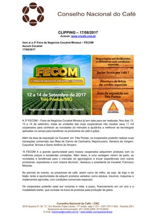 Conselho Nacional do Café – CNC
SCN Quadra 01, Bl. “C”, Ed. Brasília Trade Center, 11º andar, sala 1.101 - CEP 70711-902 – Brasília (DF)
Assessoria de Comunicação: (61) 3226-2269 / 8114-6632
E-mail: imprensa@cncafe.com.br / www.twitter.com/pauloandreck
CLIPPING – 17/08/2017
Acesse: www.cncafe.com.br
Vem aí a 3ª Feira de Negócios Cocatrel Minasul – FECOM
Ascom Cocatrel
17/08/2017
A 3ª FECOM – Feira de Negócios Cocatrel Minasul já tem data para ser realizada. Nos dias 12,
13 e 14 de setembro, todas as unidades das duas cooperativas irão receber seus 11 mil
cooperados para conhecer as novidades do mercado e ajudá-los a melhorar as tecnologias
aplicadas no campo para beneficiar os produtores de café e grãos.
Além da área de exposição na Cocatrel, em Três Pontas, os cooperados poderão realizar suas
transações comerciais nas filiais de Carmo da Cachoeira, Nepomuceno, Santana da Vargem,
Coqueiral, Ilicínea e Santo Antônio do Amparo.
“A FECOM é a grande oportunidade para nossos cooperados adquirirem produtos com os
melhores preços e excelentes condições. Além disso, é uma vantagem verem de perto, as
novidades e tendências para o mercado do agronegócio e trocar experiências com outros
produtores, expositores e com nossos técnicos”, destacou o presidente da Cocatrel, Francisco
Miranda.
No período do evento, os produtores de café, assim como de milho, de soja, de trigo e de
feijão, terão a oportunidade de adquirir produtos variados, como adubos, insumos, máquinas e
implementos agrícolas, com condições comerciais especiais.
Os cooperados poderão optar por compras à vista, a prazo, financiamento em um ano e a
modalidade barter, que consiste na troca de produtos pela produção de grãos.
 