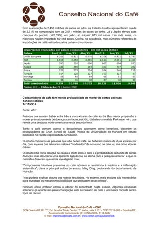 Conselho Nacional do Café – CNC
SCN Quadra 01, Bl. “C”, Ed. Brasília Trade Center, 11º andar, sala 1.101 - CEP 70711-902 – Brasília (DF)
Assessoria de Comunicação: (61) 3226-2269 / 8114-6632
E-mail: imprensa@cncafe.com.br / www.twitter.com/pauloandreck
Com a aquisição de 2,453 milhões de sacas em julho, os Estados Unidos apresentaram queda
de 2,31% na comparação com as 2,511 milhões de sacas de junho. Já o Japão elevou suas
compras do produto (+20,03%), em julho, ao adquirir 833 mil sacas. Um mês antes, os
nipônicos haviam importado 694 mil sacas. Confira, na sequência, mais números referentes às
importações de café realizadas pelos países consumidores.
Consumidores de café têm menos probabilidade de morrer de certas doenças
Yahoo! Notícias
17/11/2015
Fonte: AFP
Pessoas que relatam beber entre três e cinco xícaras de café ao dia têm menor propensão a
morrer prematuramente de doenças cardíacas, suicídio, diabetes ou mal de Parkinson - é o que
revela uma pesquisa norte-americana nesta segunda-feira.
Tanto o café comum quanto o descafeinado aparecem como benéficos, disseram os
pesquisadores da Chan School de Saúde Pública da Universidade de Harvard em estudo
publicado na revista especializada Circulation.
O estudo comparou as pessoas que não bebem café, ou beberam menos de duas xícaras por
dia, com aquelas que relataram valores "moderados" de consumo de café, ou até cinco xícaras
diárias.
O estudo não prova relação de causa e efeito entre o café e a probabilidade reduzida de certas
doenças, mas descobriu uma aparente ligação que se alinha com a pesquisa anterior, e que os
cientistas disseram que ainda investigarão mais.
"Componentes bioativos presentes no café reduzem a resistência à insulina e a inflamação
sistemática", disse a principal autora do estudo, Ming Ding, doutoranda do departamento de
Nutrição.
"Isso poderia explicar alguns dos nossos resultados. No entanto, mais estudos são necessários
para investigar os mecanismos biológicos que produzem esses efeitos".
Nenhum efeito protetor contra o câncer foi encontrado neste estudo. Algumas pesquisas
anteriores já apontavam para uma ligação entre o consumo de café e um menor risco de certos
tipos de câncer.
 