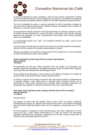 Conselho Nacional do Café – CNC
SCN Quadra 01, Bl. “C”, Ed. Brasília Trade Center, 11º andar, sala 1.101 - CEP 70711-902 – Brasília (DF)
Assessoria de Comunicação: (61) 3226-2269 / 8114-6632
E-mail: imprensa@cncafe.com.br / www.twitter.com/pauloandreck
O estudo foi baseado em dados recolhidos a partir de três grandes questionários incluindo
cerca de 300.000 enfermeiros e outros profissionais de saúde que concordaram em responder
sobre suas próprias condições médicas e hábitos em intervalos regulares ao longo de 30 anos.
"Em toda a população do estudo, o consumo moderado de café foi associado à redução do
risco de morte por doença cardiovascular, diabetes, doenças neurológicas como a doença de
Parkinson, e o suicídio", afirma o estudo.
Os pesquisadores também apontaram como potenciais fatores de confusão o tabagismo, índice
de massa corporal, atividade física, consumo de álcool e dieta. Mas o fato de que a pesquisa
baseou-se em pesquisas que usam comportamento auto-relatado pode levantar questões
sobre sua confiabilidade.
E os especialistas alertam que o café - uma substância adorado por muitos - pode ser bom
para todo mundo.
"Consumo regular de café pode ser incluído como parte de uma dieta saudável e balanceada",
afirmou Frank Hu, professor de nutrição e epidemiologia em Harvard.
"Algumas populações como grávidas e crianças devem tomar cuidado com o consumo elevado
de cafeína proveniente do café e outras bebidas".
Vietnã: exportação de café avança 2,6% em outubro ante setembro
Agência Estado
17/11/2015
As exportações de café pelo Vietnã avançaram 2,6% em outubro, na comparação com
setembro, para 89.013 toneladas (1,483 milhão de sacas de 60 kg). Os dados foram divulgados
nesta terça-feira pelo Departamento de Alfândegas do país.
No acumulado do ano até outubro, o país embarcou 1,05 milhão de toneladas (17,5 milhões de
sacas) de café, queda de 29,3% ante o mesmo intervalo de 2014.
O Vietnã é o segundo maior produtor mundial de café, atrás apenas do Brasil. Considerando-se
a variedade robusta, o país asiático lidera a produção global. Analistas afirmam que os
agricultores do Vietnã estão segurando seus estoques nesta temporada, esperando uma
recuperação das cotações no mercado internacional. Fonte: Dow Jones Newswires.
Café: Após meses seguidos de alta, estoques dos EUA caem 2,76% em outubro
Notícias Agrícolas
17/11/2015
Jhonatas Simião
Os estoques de café verde dos Estados Unidos caíram 2,76% em outubro, totalizando
5.948.228 sacas de 60 kg. É o segundo mês consecutivo de queda. A informação foi divulgada
pela GCA (Green Coffee Association) ontem (16). Em setembro, o volume ficou em 6.117.108
sacas.
No mês de agosto, os estoques de café norte-americanos, sem torrar, registraram 6.123.163
sacas de 60 kg, o maior volume armazenado em 12 anos de acordo com informações
reportadas pela Bloomberg, finalizando a sequência de cinco altas mensais consecutivas na
sequência mais prolongada desde julho de 2014.
 