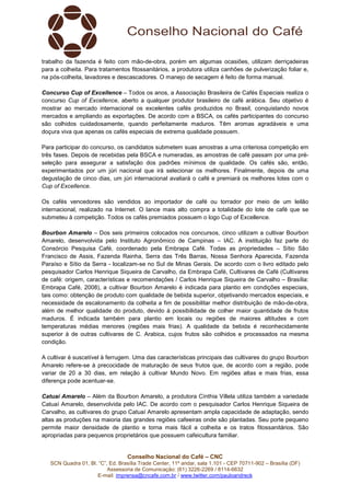trabalho da fazenda é feito com mão-de-obra, porém em algumas ocasiões, utilizam derriçadeiras
para a colheita. Para tratamentos fitossanitários, a produtora utiliza canhões de pulverização foliar e,
na pós-colheita, lavadores e descascadores. O manejo de secagem é feito de forma manual.
Concurso Cup of Excellence – Todos os anos, a Associação Brasileira de Cafés Especiais realiza o
concurso Cup of Excellence, aberto a qualquer produtor brasileiro de café arábica. Seu objetivo é
mostrar ao mercado internacional os excelentes cafés produzidos no Brasil, conquistando novos
mercados e ampliando as exportações. De acordo com a BSCA, os cafés participantes do concurso
são colhidos cuidadosamente, quando perfeitamente maduros. Têm aromas agradáveis e uma
doçura viva que apenas os cafés especiais de extrema qualidade possuem.
Para participar do concurso, os candidatos submetem suas amostras a uma criteriosa competição em
três fases. Depois de recebidas pela BSCA e numeradas, as amostras de café passam por uma préseleção para assegurar a satisfação dos padrões mínimos de qualidade. Os cafés são, então,
experimentados por um júri nacional que irá selecionar os melhores. Finalmente, depois de uma
degustação de cinco dias, um júri internacional avaliará o café e premiará os melhores lotes com o
Cup of Excellence.
Os cafés vencedores são vendidos ao importador de café ou torrador por meio de um leilão
internacional, realizado na Internet. O lance mais alto compra a totalidade do lote de café que se
submeteu à competição. Todos os cafés premiados possuem o logo Cup of Excellence.
Bourbon Amarelo – Dos seis primeiros colocados nos concursos, cinco utilizam a cultivar Bourbon
Amarelo, desenvolvida pelo Instituto Agronômico de Campinas – IAC. A instituição faz parte do
Consórcio Pesquisa Café, coordenado pela Embrapa Café. Todas as propriedades – Sítio São
Francisco de Assis, Fazenda Rainha, Serra das Três Barras, Nossa Senhora Aparecida, Fazenda
Paraíso e Sítio da Serra - localizam-se no Sul de Minas Gerais. De acordo com o livro editado pelo
pesquisador Carlos Henrique Siqueira de Carvalho, da Embrapa Café, Cultivares de Café (Cultivares
de café: origem, características e recomendações / Carlos Henrique Siqueira de Carvalho – Brasília:
Embrapa Café, 2008), a cultivar Bourbon Amarelo é indicada para plantio em condições especiais,
tais como: obtenção de produto com qualidade de bebida superior, objetivando mercados especiais, e
necessidade de escalonamento da colheita a fim de possibilitar melhor distribuição de mão-de-obra,
além de melhor qualidade do produto, devido à possibilidade de colher maior quantidade de frutos
maduros. É indicada também para plantio em locais ou regiões de maiores altitudes e com
temperaturas médias menores (regiões mais frias). A qualidade da bebida é reconhecidamente
superior à de outras cultivares de C. Arabica, cujos frutos são colhidos e processados na mesma
condição.
A cultivar é suscetível à ferrugem. Uma das características principais das cultivares do grupo Bourbon
Amarelo refere-se à precocidade de maturação de seus frutos que, de acordo com a região, pode
variar de 20 a 30 dias, em relação à cultivar Mundo Novo. Em regiões altas e mais frias, essa
diferença pode acentuar-se.
Catuaí Amarelo – Além da Bourbon Amarelo, a produtora Cínthia Villela utiliza também a variedade
Catuaí Amarelo, desenvolvida pelo IAC. De acordo com o pesquisador Carlos Henrique Siqueira de
Carvalho, as cultivares do grupo Catuaí Amarelo apresentam ampla capacidade de adaptação, sendo
altas as produções na maioria das grandes regiões cafeeiras onde são plantadas. Seu porte pequeno
permite maior densidade de plantio e torna mais fácil a colheita e os tratos fitossanitários. São
apropriadas para pequenos proprietários que possuem cafeicultura familiar.

Conselho Nacional do Café – CNC
SCN Quadra 01, Bl. “C”, Ed. Brasília Trade Center, 11º andar, sala 1.101 - CEP 70711-902 – Brasília (DF)
Assessoria de Comunicação: (61) 3226-2269 / 8114-6632
E-mail: imprensa@cncafe.com.br / www.twitter.com/pauloandreck

 