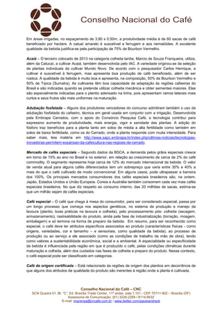 Em áreas irrigadas, no espaçamento de 3,80 x 0,50m, a produtividade média é de 60 sacas de café
beneficiado por hectare. A catuaí amarelo é suscetível a ferrugem e aos nematóides. A excelente
qualidade da bebida justifica-se pela participação de 75% de Bourbon Vermelho.
Acaiá – O terceiro colocado de 2013 na categoria colheita tardia, Marcio de Souza Franqueira, utiliza,
além da Catucaí, a cultivar Acaiá, também desenvolvida pelo IAC. A variedade originou-se da seleção
de plantas individuais da cultivar Mundo Novo. De acordo com o pesquisador Carlos Henrique, a
cultivar é suscetível à ferrugem, mas apresenta boa produção de café beneficiado, além de ser
rústica. A qualidade da bebida é muito boa e apresenta, na composição, 50% de Bourbon Vermelho e
50% de Típica (Sumatra). As cultivares têm boa capacidade de adaptação às regiões cafeeiras do
Brasil e são indicadas quando se pretende utilizar colheita mecânica e obter sementes maiores. Elas
são especialmente indicadas para o plantio adensado na linha, pois apresentam ramos laterais mais
curtos e seus frutos são mais uniformes na maturação.
Adubação fosfatada – Alguns dos produtores vencedores do concurso admitiram também o uso da
adubação fosfatada do cafeeiro, técnica em geral usada em conjunto com a irrigação. Desenvolvida
pela Embrapa Cerrados, com o apoio do Consórcio Pesquisa Café, a tecnologia contribui para
expressivo aumento de produtividade, mais energia, vigor e sanidade das plantas. A adição do
fósforo traz benefícios para a planta tanto em solos de média a alta fertilidade como também em
solos de baixa fertilidade, como os do Cerrado, onde a planta responde com muita intensidade. Para
saber mais, leia matéria em http://www.sapc.embrapa.br/index.php/ultimas-noticias/tecnologiasinovadoras-permitem-expansao-da-cafeicultura-nas-regioes-de-cerrado.
Mercado de cafés especiais – Segundo dados da BSCA, a demanda pelos grãos especiais cresce
em torno de 15% ao ano no Brasil e no exterior, em relação ao crescimento de cerca de 2% do café
commodity. O segmento representa hoje cerca de 12% do mercado internacional da bebida. O valor
de venda atual para alguns cafés diferenciados tem um sobrepreço que varia entre 30% e 40% a
mais do que o café cultivado de modo convencional. Em alguns casos, pode ultrapassar a barreira
dos 100%. Os principais mercados consumidores dos cafés especiais brasileiros são, na ordem,
Japão, Estados Unidos e União Europeia. Coreia e Austrália também consomem cada vez mais cafés
especiais brasileiros. No que diz respeito ao consumo interno, das 20 milhões de sacas, estima-se
que um milhão sejam de cafés especiais.
Café especial – O café que chega à mesa do consumidor, para ser considerado especial, passa por
um longo processo que começa nos aspectos genéticos, no sistema de produção e manejo da
lavoura (plantio, boas práticas na lavoura e colheita), pelo processamento pós- colheita (secagem,
armazenamento), rastreabilidade do produto, ainda pela fase de industrialização (torração, moagem,
embalagem) e só termina na forma de preparo da bebida. Em resumo, para ser reconhecido como
especial, o café deve ter atributos específicos associados ao produto (características físicas - como
origens, variedades, cor e tamanho – e sensoriais, como qualidade da bebida), ao processo de
produção ou ao serviço a ele associado (como as condições de trabalho da mão de obra), tendo
como valores a sustentabilidade econômica, social e a ambiental. A especialidade ou especificidade
da bebida é influenciada pela região em que é produzido o café, pelas condições climáticas durante
maturação e colheita, além dos cuidados nas fases de colheita e preparo do produto. Nesse contexto,
o café especial pode ser classificado em categorias.
Café de origem certificada – Está relacionado às regiões de origem dos plantios em decorrência de
que alguns dos atributos de qualidade do produto são inerentes à região onde a planta é cultivada.

Conselho Nacional do Café – CNC
SCN Quadra 01, Bl. “C”, Ed. Brasília Trade Center, 11º andar, sala 1.101 - CEP 70711-902 – Brasília (DF)
Assessoria de Comunicação: (61) 3226-2269 / 8114-6632
E-mail: imprensa@cncafe.com.br / www.twitter.com/pauloandreck

 