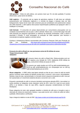 Café gourmet – Grãos de café arábica, com peneira maior que 16 e de alta qualidade. É produto
diferenciado, quase isento de defeitos.
Café orgânico – É produzido sob as regras da agricultura orgânica. O café deve ser cultivado
exclusivamente com fertilizantes orgânicos e o controle de pragas e doenças deve ser feito
biologicamente. Apesar de ter maior valor comercial, para ser considerado como pertencente à classe
dos cafés especiais, o café orgânico deve possuir especificações qualitativas que agreguem valor e o
fortaleçam no mercado.
Café fairtrade – É consumido em países desenvolvidos por consumidores preocupados com as
condições socioambientais sob as quais o café é cultivado. Nesse caso, o consumidor paga mais pelo
café produzido por pequenos agricultores ou sistemas de produção sombreados, onde a cultura é
associada à floresta. É muito empregado na produção de cafés especiais, pois favorece a
manutenção de espécies vegetais e animais nativos.
Conheça a Infraestrutura Mínima recomendada pelo Consórcio Pesquisa Café para Produção de
Café
com
Qualidade:
http://www.sapc.embrapa.br/index.php/view-details/diversos/949infraestrutura-minima-para-producao-de-cafe-com-qualidade-opcao-para-a-cafeicultura-familiar.

Consumo de café no Brasil cai, mas permanece acima de 20 milhões de sacas
Tempo Comunicação / ABIC
18/02/2014
O consumo interno de café no Brasil (foto: Globorural.globo.com) em
2013 registrou uma retração de 1,23%, totalizando 20,08 milhões de
sacas, contra 20,33 milhões de sacas em 2012.
O consumo per capita resultou em 4,87 kg café torrado/habitante.ano,
(6,09 kg café verde/habitante.ano), em comparação com os 4,98 kg
café torrado/habitante.ano em 2012.
Novas categorias – A ABIC atribui esta ligeira retração ao fato de que a mesa do café da manhã
ganhou inúmeras novas opções de bebidas prontas para o consumo, como sucos, achocolatados,
bebidas a base de soja, cuja penetração no mercado ainda é pequena comparada ao café, mas que
tem apresentado um crescimento bastante elevado e concorrem com o cafe.
Enquanto a penetração do café no consumo doméstico permaneceu elevada (95%), mas estável, os
outros produtos ou categorias novas cresceram acima de 20%, como foi o caso do suco pronto
(25%) e as bebidas a base de soja (29%), segundo pesquisas complementares da Kantar
Worldpanel.
Essas categorias de maior valor agregado desafiam a indústria de café para a inovação e para a
retomada de índices de crescimento maiores, o que pode ocorrer com a oferta de cafés de melhor
qualidade, diferenciados e certificados.
Veja a íntegra do relatório no site do CNC: http://www.cncafe.com.br/site/conteudo.asp?id=24.

Conselho Nacional do Café – CNC
SCN Quadra 01, Bl. “C”, Ed. Brasília Trade Center, 11º andar, sala 1.101 - CEP 70711-902 – Brasília (DF)
Assessoria de Comunicação: (61) 3226-2269 / 8114-6632
E-mail: imprensa@cncafe.com.br / www.twitter.com/pauloandreck

 