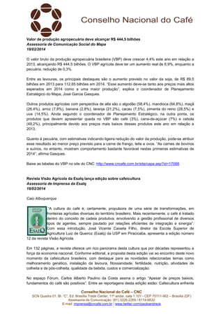 Valor de produção agropecuária deve alcançar R$ 444,5 bilhões
Assessoria de Comunicação Social do Mapa
18/02/2014
O valor bruto da produção agropecuária brasileira (VBP) deve crescer 4,4% este ano em relação a
2013, alcançando R$ 444,5 bilhões. O VBP agrícola deve ter um aumento real de 6,9%, enquanto a
pecuária, redução de 0,3%.
Entre as lavouras, os principais destaques são o aumento previsto no valor da soja, de R$ 89,5
bilhões em 2013 para 112,65 bilhões em 2014. “Esse aumento deve-se tanto aos preços mais altos
esperados em 2014 como a uma maior produção”, explica o coordenador de Planejamento
Estratégico do Mapa, José Garcia Gasques.
Outros produtos agrícolas com perspectiva de alta são o algodão (58,4%), mandioca (64,8%), maçã
(26,4%), arroz (7,8%), banana (2,8%), laranja (21,2%), cacau (7,5%), pimenta do reino (28,5%) e
uva (14,5%). Ainda segundo o coordenador de Planejamento Estratégico, na outra ponta, os
produtos que devem apresentar queda no VBP são café (3%), cana-de-açúcar (7%) e cebola
(49,2%), principalmente devido aos preços mais baixos desses produtos este ano em relação a
2013.
Quanto à pecuária, com estimativas indicando ligeira redução do valor da produção, pode-se atribuir
esse resultado ao menor preço previsto para a carne de frango, leite e ovos. “As carnes de bovinos
e suínos, no entanto, mostram comportamento bastante favorável nestas primeiras estimativas de
2014”, afirma Gasques.
Baixe as tabelas do VBP no site do CNC: http://www.cncafe.com.br/site/capa.asp?id=17088.

Revista Visão Agrícola da Esalq lança edição sobre cafeicultura
Assessoria de Imprensa da Esalq
18/02/2014
Caio Albuquerque
“A cultura do café é, certamente, propulsora de uma série de transformações, em
fronteiras agrícolas diversas do território brasileiro. Mais recentemente, o café é tratado
dentro do conceito de cadeia produtiva, envolvendo a gestão profissional de diversos
tipos de agentes, sempre pautado por relações eficientes de integração e sinergia”.
Com essa introdução, José Vicente Caixeta Filho, diretor da Escola Superior de
Agricultura Luiz de Queiroz (Esalq) da USP em Piracicaba, apresenta a edição número
12 da revista Visão Agrícola.
Em 132 páginas, a revista oferece um rico panorama desta cultura que por décadas representou a
força da economia nacional. Conforme editorial, a proposta desta edição vai ao encontro deste novo
momento da cafeicultura brasileira, com destaque para as novidades relacionadas temas como
melhoramento genético, instalação da lavoura, fitossanidade, fertilidade, nutrição, atividades de
colheita e de pós-colheita, qualidade da bebida, custos e comercialização.
No espaço Fórum, Carlos Alberto Paulino da Costa assina o artigo “Apesar de preços baixos,
fundamentos do café são positivos”. Entre as reportagens desta edição estão: Cafeicultura enfrenta
Conselho Nacional do Café – CNC
SCN Quadra 01, Bl. “C”, Ed. Brasília Trade Center, 11º andar, sala 1.101 - CEP 70711-902 – Brasília (DF)
Assessoria de Comunicação: (61) 3226-2269 / 8114-6632
E-mail: imprensa@cncafe.com.br / www.twitter.com/pauloandreck

 