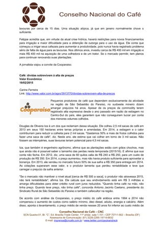 Conselho Nacional do Café – CNC
SCN Quadra 01, Bl. “C”, Ed. Brasília Trade Center, 11º andar, sala 1.101 - CEP 70711-902 – Brasília (DF)
Assessoria de Comunicação: (61) 3226-2269 / 8114-6632
E-mail: imprensa@cncafe.com.br / www.twitter.com/pauloandreck
lavouras por cerca de 15 dias. Uma situação atípica, já que em janeiro normalmente chove o
suficiente.
Felippe acredita que, em virtude da atual crise hídrica, haverá restrições para novos financiamentos
para irrigação e maior dificuldade para a obtenção de outorga para o uso da água. Ele conta que
começou a irrigar seus cafezais para aumentar a produtividade, pois nunca havia registrado problema
sério de falta de água para as lavouras. Nos últimos anos, investiu cerca de R$ 400 mil em irrigação e
mais R$ 400 mil na aquisição de uma colhedora e de um trator. Se o mercado permitir, tem planos
para continuar renovando suas plantações.
A jornalista viajou a convite da Cooparaiso.
Café: dívidas sobrevivem à alta de preços
Valor Econômico
18/02/2015
Carine Ferreira
Link: http://www.valor.com.br/agro/3913770/dividas-sobrevivem-alta-de-precos
Pequenos produtores de café que dependem exclusivamente da atividade
na região de São Sebastião do Paraíso, no sudoeste mineiro dizem
amargar prejuízos há anos. Apesar de os preços da commodity terem
registrado alta expressiva desde o ano passado em razão da estiagem no
Centro-Sul do país, eles garantem que não conseguiram lucrar por conta
dos menores volumes colhidos.
Douglas de Oliveira Iza é um dos que reclamam dessa situação. Ele colheu 2,5 mil sacas de café em
2013 em seus 150 hectares entre terras próprias e arrendadas. Em 2014, a estiagem e o calor
contribuíram para reduzir a colheita para 2 mil sacas. "Gastamos 50% a mais de frutos colhidos para
fazer uma saca de café", diz. Neste ano, ele estima que vai colher em torno de 3 mil sacas. Não
fossem as intempéries, suas lavouras teriam potencial para 4,5 mil sacas.
Iza, que também é engenheiro agrônomo, afirma que as plantações estão com grãos chochos, mas
que ainda não é possível saber o tamanho das perdas nesta temporada (2015/16). E afirma que sua
conta não fecha. Em 2012, diz, uma saca de 60 quilos valia de R$ 240 a R$ 250, para um custo de
produção de R$ 350. Em 2014, o preço aumentou, mas não havia produto suficiente para aproveitar a
bonança. Em 2013, ele vendeu no mercado futuro 50% de sua safra a R$ 350 para entrega em 2014.
As cotações superaram esse valor, e o produtor lamenta que perdeu rentabilidade e teve que
carregar o prejuízo da safra anterior.
"Se o mercado não mantiver o nível atual [cerca de R$ 500 a saca], o produtor não atravessa 2015,
não terá rentabilidade", afirma Iza. Ele calcula que seu endividamento está em R$ 3 milhões e
amarga dificuldades para obter crédito rural com juros reduzidos. "Quando tinha café na mão, não
tinha preço. Quando teve preço, não tinha café", concorda Antonio Jacinto Caetano, presidente do
Sindicato Rural de São Sebastião do Paraíso e também cafeicultor na região.
De acordo com análise da Cooparaiso, o preço médio do café arábica entre 1994 e 2014 não
compensou o aumento de custos como salário mínimo, óleo diesel, adubo, energia e calcário. Além
disso, aponta o levantamento, o preço médio de venda nesses 20 anos foi inferior ao custo médio de
 
