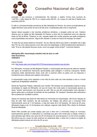 Conselho Nacional do Café – CNC
SCN Quadra 01, Bl. “C”, Ed. Brasília Trade Center, 11º andar, sala 1.101 - CEP 70711-902 – Brasília (DF)
Assessoria de Comunicação: (61) 3226-2269 / 8114-6632
E-mail: imprensa@cncafe.com.br / www.twitter.com/pauloandreck
produção, o que provocou o endividamento. No intervalo, o salário mínimo teve aumento de
1.247,8%, o óleo diesel de 765,1% e o adubo subiu 652,5%. Já o preço do café tipo 6 bebida dura
aumentou 245,9%.
O café é a principal atividade econômica de São Sebastião do Paraíso. As usinas sucroalcooleiras da
região fecharam suas portas há cerca de três anos, inviabilizadas pela crise no segmento.
Apesar dessa equação e dos recentes problemas climáticos, a situação podia ser pior. Caetano
observa que na região de São Sebastião do Paraíso a seca não foi implacável como em algumas
áreas do Sul de Minas. "Estamos no céu, naquela região tem muitas pessoas que estão entregando
suas propriedades aos bancos". Alguns têm deixado o campo em busca de emprego na cidade".
"A cada dia que passa estamos morrendo", diz Iza. Mas ele afirma que deixar a atividade não é algo
fácil. Por ser uma cultura perene e com alto custo de implantação, é difícil simplesmente abandonar o
café. "E se eu não plantar lavouras novas, como vou pagar minha dívida?", concorda Caetano.
Altinópolis (SP): mecanização substitui mão de obra no café
Valor Econômico
18/02/2015
Carine Ferreira
Link: http://www.valor.com.br/agro/3913772/mecanizacao-substitui-mao-de-obra
Em Altinópolis, município da Alta Mogiana Paulista, a mecanização das lavouras de café tem resistido
até agora às turbulências financeiras aprofundadas pela estiagem e continua avançando. Muitos
produtores estão abandonando áreas onde não é possível colher os grãos com as máquinas e
transferindo seus cafezais para regiões mais planas.
A mecanização surge como resposta a uma mão de obra cada vez mais escassa e cara e a novas
exigências da legislação trabalhista.
Daniel de Figueiredo Felippe, cafeicultor que mantém 190 hectares em propriedades próprias e áreas
arrendadas na região de Altinópolis, diz que em locais não muito aptos à mecanização apenas as
áreas "nobres" permanecem com lavouras de café. São as que têm produtividade muito elevada e
geram grãos para a produção de bebidas de boa qualidade. Os "espaços" deixados pela cafeicultura
são ocupados por eucalipto e pastos.
Apesar do rearranjo das áreas de café diante do movimento da mecanização, não houve redução da
área de café. Pelo contrário, ela até aumentou, diz Felippe. Ele afirma que o município tinha
historicamente cerca de 7 mil hectares, e hoje tem perto de 8 mil hectares. Há cerca de 20 anos,
Altinópolis chegou a ter 12 mil hectares com cafezais, segundo João Abrão Filho, diretor do Sindicato
Rural de Altinópolis.
Abrão Filho acredita que existe espaço para que a área com a commodity cresça no município,
essencialmente agrícola. A cafeicultura é a atividade que gera mais renda para a cidade, embora a
área plantada seja inferior aos cerca de 20 mil hectares de cana-de-açúcar e os 20 mil de eucalipto.
Ele estima que se o preço do café continuar em patamares altos, a área com a cultura na região de
Altinópolis poderá crescer em torno de 5% ao ano.
 