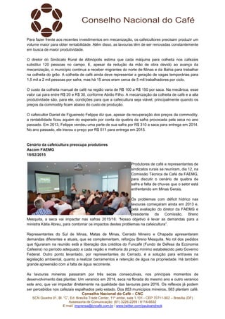 Conselho Nacional do Café – CNC
SCN Quadra 01, Bl. “C”, Ed. Brasília Trade Center, 11º andar, sala 1.101 - CEP 70711-902 – Brasília (DF)
Assessoria de Comunicação: (61) 3226-2269 / 8114-6632
E-mail: imprensa@cncafe.com.br / www.twitter.com/pauloandreck
Para fazer frente aos recentes investimentos em mecanização, os cafeicultores precisam produzir um
volume maior para obter rentabilidade. Além disso, as lavouras têm de ser renovadas constantemente
em busca de maior produtividade.
O diretor do Sindicato Rural de Altinópolis estima que cada máquina para colheita nos cafezais
substitui 120 pessoas no campo. E, apesar da redução da mão de obra devido ao avanço da
mecanização, o município continua a receber migrantes do norte de Minas e da Bahia para trabalhar
na colheita do grão. A colheita de café ainda deve representar a geração de vagas temporárias para
1,5 mil a 2 mil pessoas por safra, mas há 15 anos eram cerca de 5 mil trabalhadores por ciclo.
O custo da colheita manual de café na região varia de R$ 100 a R$ 150 por saca. Na mecânica, esse
valor cai para entre R$ 20 e R$ 30, conforme Abrão Filho. A mecanização da colheita de café e a alta
produtividade são, para ele, condições para que a cafeicultura seja viável, principalmente quando os
preços da commodity ficam abaixo do custo de produção.
O cafeicultor Daniel de Figueiredo Felippe diz que, apesar da recuperação dos preços da commodity,
a rentabilidade ficou aquém do esperado por conta da quebra da safra provocada pela seca no ano
passado. Em 2013, Felippe vendeu uma parte de sua safra por R$ 310 a saca para entrega em 2014.
No ano passado, ele travou o preço por R$ 511 para entrega em 2015.
Cenário da cafeicultura preocupa produtores
Ascom FAEMG
18/02/2015
Produtores de café e representantes de
sindicatos rurais se reuniram, dia 12, na
Comissão Técnica de Café da FAEMG,
para discutir o cenário de quebra de
safra e falta de chuvas que o setor está
enfrentando em Minas Gerais.
Os problemas com déficit hídrico nas
lavouras começaram ainda em 2013 e,
pela avaliação do diretor da FAEMG e
presidente da Comissão, Breno
Mesquita, a seca vai impactar nas safras 2015/16: “Nosso objetivo é levar as demandas para a
ministra Kátia Abreu, para contornar os impactos destes problemas na cafeicultura”.
Representantes do Sul de Minas, Matas de Minas, Cerrado Mineiro e Chapada apresentaram
demandas diferentes e atuais, que se complementam, reforçou Breno Mesquita. No rol dos pedidos
que figuraram na reunião está a liberação dos créditos do Funcafé (Fundo de Defesa da Economia
Cafeeira) no período adequado a cada região e melhoria do preço mínimo estabelecido pelo Governo
Federal. Outro ponto levantado, por representantes do Cerrado, é a solução para entraves na
legislação ambiental, quanto a realizar barramentos e retenção de água na propriedade. Há também
grande apreensão com a falta de água recorrente.
As lavouras mineiras passaram por três secas consecutivas, nos principais momentos de
desenvolvimento das plantas: Um veranico em 2014, seca na florada do mesmo ano e outro veranico
este ano, que vai impactar diretamente na qualidade das lavouras para 2016. Os reflexos já podem
ser percebidos nos cafezais espalhados pelo estado. Dos 853 municípios mineiros, 563 plantam café.
 