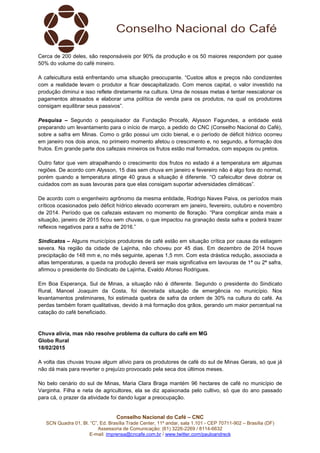 Conselho Nacional do Café – CNC
SCN Quadra 01, Bl. “C”, Ed. Brasília Trade Center, 11º andar, sala 1.101 - CEP 70711-902 – Brasília (DF)
Assessoria de Comunicação: (61) 3226-2269 / 8114-6632
E-mail: imprensa@cncafe.com.br / www.twitter.com/pauloandreck
Cerca de 200 deles, são responsáveis por 90% da produção e os 50 maiores respondem por quase
50% do volume do café mineiro.
A cafeicultura está enfrentando uma situação preocupante. “Custos altos e preços não condizentes
com a realidade levam o produtor a ficar descapitalizado. Com menos capital, o valor investido na
produção diminui e isso reflete diretamente na cultura. Uma de nossas metas é tentar reescalonar os
pagamentos atrasados e elaborar uma política de venda para os produtos, na qual os produtores
consigam equilibrar seus passivos”.
Pesquisa – Segundo o pesquisador da Fundação Procafé, Alysson Fagundes, a entidade está
preparando um levantamento para o início de março, a pedido do CNC (Conselho Nacional do Café),
sobre a safra em Minas. Como o grão possui um ciclo bienal, e o período de déficit hídrico ocorreu
em janeiro nos dois anos, no primeiro momento afetou o crescimento e, no segundo, a formação dos
frutos. Em grande parte dos cafezais mineiros os frutos estão mal formados, com espaços ou pretos.
Outro fator que vem atrapalhando o crescimento dos frutos no estado é a temperatura em algumas
regiões. De acordo com Alysson, 15 dias sem chuva em janeiro e fevereiro não é algo fora do normal,
porém quando a temperatura atinge 40 graus a situação é diferente. “O cafeicultor deve dobrar os
cuidados com as suas lavouras para que elas consigam suportar adversidades climáticas”.
De acordo com o engenheiro agrônomo da mesma entidade, Rodrigo Naves Paiva, os períodos mais
críticos ocasionados pelo déficit hídrico elevado ocorreram em janeiro, fevereiro, outubro e novembro
de 2014. Período que os cafezais estavam no momento de floração. “Para complicar ainda mais a
situação, janeiro de 2015 ficou sem chuvas, o que impactou na granação desta safra e poderá trazer
reflexos negativos para a safra de 2016.”
Sindicatos – Alguns municípios produtores de café estão em situação crítica por causa da estiagem
severa. Na região da cidade de Lajinha, não choveu por 45 dias. Em dezembro de 2014 houve
precipitação de 148 mm e, no mês seguinte, apenas 1,5 mm. Com esta drástica redução, associada a
altas temperaturas, a queda na produção deverá ser mais significativa em lavouras de 1ª ou 2ª safra,
afirmou o presidente do Sindicato de Lajinha, Evaldo Afonso Rodrigues.
Em Boa Esperança, Sul de Minas, a situação não é diferente. Segundo o presidente do Sindicato
Rural, Manoel Joaquim da Costa, foi decretada situação de emergência no município. Nos
levantamentos preliminares, foi estimada quebra de safra da ordem de 30% na cultura do café. As
perdas também foram qualitativas, devido à má formação dos grãos, gerando um maior percentual na
catação do café beneficiado.
Chuva alivia, mas não resolve problema da cultura do café em MG
Globo Rural
18/02/2015
A volta das chuvas trouxe algum alívio para os produtores de café do sul de Minas Gerais, só que já
não dá mais para reverter o prejuízo provocado pela seca dos últimos meses.
No belo cenário do sul de Minas, Maria Clara Braga mantém 96 hectares de café no município de
Varginha. Filha e neta de agricultores, ela se diz apaixonada pelo cultivo, só que do ano passado
para cá, o prazer da atividade foi dando lugar a preocupação.
 