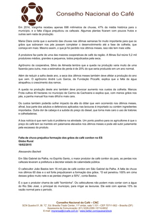 Conselho Nacional do Café – CNC
SCN Quadra 01, Bl. “C”, Ed. Brasília Trade Center, 11º andar, sala 1.101 - CEP 70711-902 – Brasília (DF)
Assessoria de Comunicação: (61) 3226-2269 / 8114-6632
E-mail: imprensa@cncafe.com.br / www.twitter.com/pauloandreck
Em 2014, Varginha recebeu apenas 698 milímetros de chuvas, 47% da média histórica para o
município, e a falta d’água prejudicou os cafezais. Algumas plantas ficaram com poucos frutos e
outras sem nada de produção.
Maria Clara conta que o aumento das chuvas nas últimas semanas foi muito importante para que os
grãos que sobraram nos pés possam completar o desenvolvimento até a fase de colheita, que
começa em maio. Mesmo assim, o que já foi perdido nos últimos meses, isso não tem mais volta.
A produtora faz parte de uma das maiores cooperativas de café da região. A Minas Sul reúne 5,2 mil
produtores médios, grandes e pequenos, todos prejudicados pela seca.
Agrônomo da cooperativa, Silvio de Almeida lembra que a queda na produção varia muito de uma
fazenda para outra, mas a estimativa de perda é de 20% do que seria produzido em um ano normal.
Além de reduzir a safra deste ano, a seca dos últimos meses também deve afetar a produção do ano
que vem. O agrônomo André Luís Garcia, da Fundação Procafé, explica que a falta de água
atrapalhou o crescimento dos ramos.
A queda na produção deste ano também deve provocar aumento nos custos da colheita. Marcos
Frota cultiva 40 hectares no município de Carmo da Cachoeira e explica que, com menos grãos nos
pés, a panha manual fica mais difícil e mais cara.
Os custos também poderão sofrer impacto da alta do dólar que vem ocorrendo nos últimos meses,
afinal, boa parte dos adubos e defensivos aplicados nas lavouras é importado ou contém ingredientes
importados. Outra dor de cabeça é a subida do preço do diesel, que torna mais caro o uso de tratores
e colheitadeiras.
A boa notícia é que nem tudo é problema na atividade. Um ponto positivo para os agricultores é que o
preço do café tem se mantido em patamares elevados nos últimos meses e pode até subir justamente
pela escassez do produto.
Falta de chuva prejudica formação dos grãos do café conilon no ES
Globo Rural
18/02/2015
Alessandro Bacheti
Em São Gabriel da Palha, no Espírito Santo, o maior produtor de café conilon do país, as perdas nos
cafezais levaram a prefeitura a decretar estado de calamidade pública.
O cafeicultor João Bastos tem 16 mil pés de café conilon em São Gabriel da Palha. A falta de chuva
nos últimos 60 dias e o sol forte prejudicaram a formação dos grãos. “O sol penetrou 100% em cima
desses grãos muito nele e as perdas chegam a 50%”, conta Bastos.
É o que o produtor chama de café "bombinha". Os cafeicultores não podem mais contar com a água
do Rio São José, o principal do município, para irrigar as lavouras. Ele está com apenas 15% da
vazão normal para o período.
 