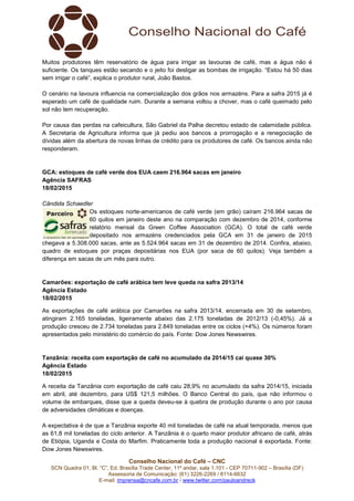 Conselho Nacional do Café – CNC
SCN Quadra 01, Bl. “C”, Ed. Brasília Trade Center, 11º andar, sala 1.101 - CEP 70711-902 – Brasília (DF)
Assessoria de Comunicação: (61) 3226-2269 / 8114-6632
E-mail: imprensa@cncafe.com.br / www.twitter.com/pauloandreck
Muitos produtores têm reservatório de água para irrigar as lavouras de café, mas a água não é
suficiente. Os tanques estão secando e o jeito foi desligar as bombas de irrigação. “Estou há 50 dias
sem irrigar o café”, explica o produtor rural, João Bastos.
O cenário na lavoura influencia na comercialização dos grãos nos armazéns. Para a safra 2015 já é
esperado um café de qualidade ruim. Durante a semana voltou a chover, mas o café queimado pelo
sol não tem recuperação.
Por causa das perdas na cafeicultura, São Gabriel da Palha decretou estado de calamidade pública.
A Secretaria de Agricultura informa que já pediu aos bancos a prorrogação e a renegociação de
dívidas além da abertura de novas linhas de crédito para os produtores de café. Os bancos ainda não
responderam.
GCA: estoques de café verde dos EUA caem 216.964 sacas em janeiro
Agência SAFRAS
18/02/2015
Cândida Schaedler
Os estoques norte-americanos de café verde (em grão) caíram 216.964 sacas de
60 quilos em janeiro deste ano na comparação com dezembro de 2014, conforme
relatório mensal da Green Coffee Association (GCA). O total de café verde
depositado nos armazéns credenciados pela GCA em 31 de janeiro de 2015
chegava a 5.308.000 sacas, ante as 5.524.964 sacas em 31 de dezembro de 2014. Confira, abaixo,
quadro de estoques por praças depositárias nos EUA (por saca de 60 quilos). Veja também a
diferença em sacas de um mês para outro.
Camarões: exportação de café arábica tem leve queda na safra 2013/14
Agência Estado
18/02/2015
As exportações de café arábica por Camarões na safra 2013/14, encerrada em 30 de setembro,
atingiram 2.165 toneladas, ligeiramente abaixo das 2.175 toneladas de 2012/13 (-0,45%). Já a
produção cresceu de 2.734 toneladas para 2.849 toneladas entre os ciclos (+4%). Os números foram
apresentados pelo ministério do comércio do país. Fonte: Dow Jones Newswires.
Tanzânia: receita com exportação de café no acumulado da 2014/15 cai quase 30%
Agência Estado
18/02/2015
A receita da Tanzânia com exportação de café caiu 28,9% no acumulado da safra 2014/15, iniciada
em abril, até dezembro, para US$ 121,5 milhões. O Banco Central do país, que não informou o
volume de embarques, disse que a queda deveu-se à quebra de produção durante o ano por causa
de adversidades climáticas e doenças.
A expectativa é de que a Tanzânia exporte 40 mil toneladas de café na atual temporada, menos que
as 61,8 mil toneladas do ciclo anterior. A Tanzânia é o quarto maior produtor africano de café, atrás
de Etiópia, Uganda e Costa do Marfim. Praticamente toda a produção nacional é exportada. Fonte:
Dow Jones Newswires.
 