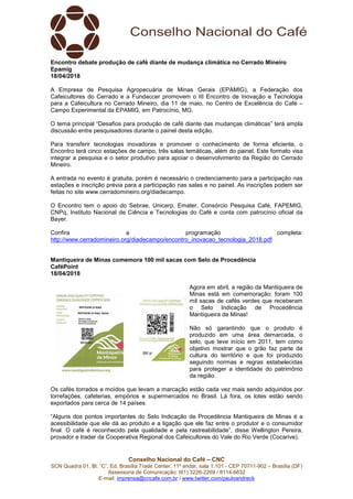 Conselho Nacional do Café – CNC
SCN Quadra 01, Bl. “C”, Ed. Brasília Trade Center, 11º andar, sala 1.101 - CEP 70711-902 – Brasília (DF)
Assessoria de Comunicação: (61) 3226-2269 / 8114-6632
E-mail: imprensa@cncafe.com.br / www.twitter.com/pauloandreck
Encontro debate produção de café diante de mudança climática no Cerrado Mineiro
Epamig
18/04/2018
A Empresa de Pesquisa Agropecuária de Minas Gerais (EPAMIG), a Federação dos
Cafeicultores do Cerrado e a Fundaccer promovem o III Encontro de Inovação e Tecnologia
para a Cafeicultura no Cerrado Mineiro, dia 11 de maio, no Centro de Excelência do Café –
Campo Experimental da EPAMIG, em Patrocínio, MG.
O tema principal “Desafios para produção de café diante das mudanças climáticas” terá ampla
discussão entre pesquisadores durante o painel desta edição.
Para transferir tecnologias inovadoras e promover o conhecimento de forma eficiente, o
Encontro terá cinco estações de campo, três salas temáticas, além do painel. Este formato visa
integrar a pesquisa e o setor produtivo para apoiar o desenvolvimento da Região do Cerrado
Mineiro.
A entrada no evento é gratuita, porém é necessário o credenciamento para a participação nas
estações e inscrição prévia para a participação nas salas e no painel. As inscrições podem ser
feitas no site www.cerradomineiro.org/diadecampo.
O Encontro tem o apoio do Sebrae, Unicerp, Emater, Consórcio Pesquisa Café, FAPEMIG,
CNPq, Instituto Nacional de Ciência e Tecnologias do Café e conta com patrocínio oficial da
Bayer.
Confira a programação completa:
http://www.cerradomineiro.org/diadecampo/encontro_inovacao_tecnologia_2018.pdf
Mantiqueira de Minas comemora 100 mil sacas com Selo de Procedência
CaféPoint
18/04/2018
Agora em abril, a região da Mantiqueira de
Minas está em comemoração: foram 100
mil sacas de cafés verdes que receberam
o Selo Indicação de Procedência
Mantiqueira de Minas!
Não só garantindo que o produto é
produzido em uma área demarcada, o
selo, que teve início em 2011, tem como
objetivo mostrar que o grão faz parte da
cultura do território e que foi produzido
seguindo normas e regras estabelecidas
para proteger a identidade do patrimônio
da região.
Os cafés torrados e moídos que levam a marcação estão cada vez mais sendo adquiridos por
torrefações, cafeterias, empórios e supermercados no Brasil. Lá fora, os lotes estão sendo
exportados para cerca de 14 países.
“Alguns dos pontos importantes do Selo Indicação de Procedência Mantiqueira de Minas é a
acessibilidade que ele dá ao produto e a ligação que ele faz entre o produtor e o consumidor
final. O café é reconhecido pela qualidade e pela rastreabilidade”, disse Wellington Pereira,
provador e trader da Cooperativa Regional dos Cafeicultores do Vale do Rio Verde (Cocarive).
 
